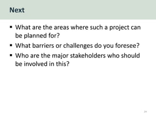 Next
 What are the areas where such a project can
be planned for?
 What barriers or challenges do you foresee?
 Who are the major stakeholders who should
be involved in this?
24
 