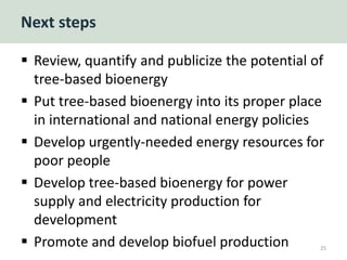 Next steps
 Review, quantify and publicize the potential of
tree-based bioenergy
 Put tree-based bioenergy into its proper place
in international and national energy policies
 Develop urgently-needed energy resources for
poor people
 Develop tree-based bioenergy for power
supply and electricity production for
development
 Promote and develop biofuel production 25
 