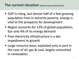 The current situation (World Energy Outlook 2014)
 GDP is rising, but almost half of a fast-growing
population lives in extreme poverty: energy is
vital to the prospects for development
 Region accounts for 13% of global population,
but only 4% of its energy demand
 Poor electricity infrastructure is a key
impediment to growth
 Large resource base, exploited only in part in
the case of oil, gas & coal, largely untouched
in renewables 8
 