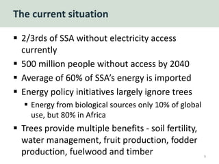 The current situation
 2/3rds of SSA without electricity access
currently
 500 million people without access by 2040
 Average of 60% of SSA’s energy is imported
 Energy policy initiatives largely ignore trees
 Energy from biological sources only 10% of global
use, but 80% in Africa
 Trees provide multiple benefits - soil fertility,
water management, fruit production, fodder
production, fuelwood and timber 9
 