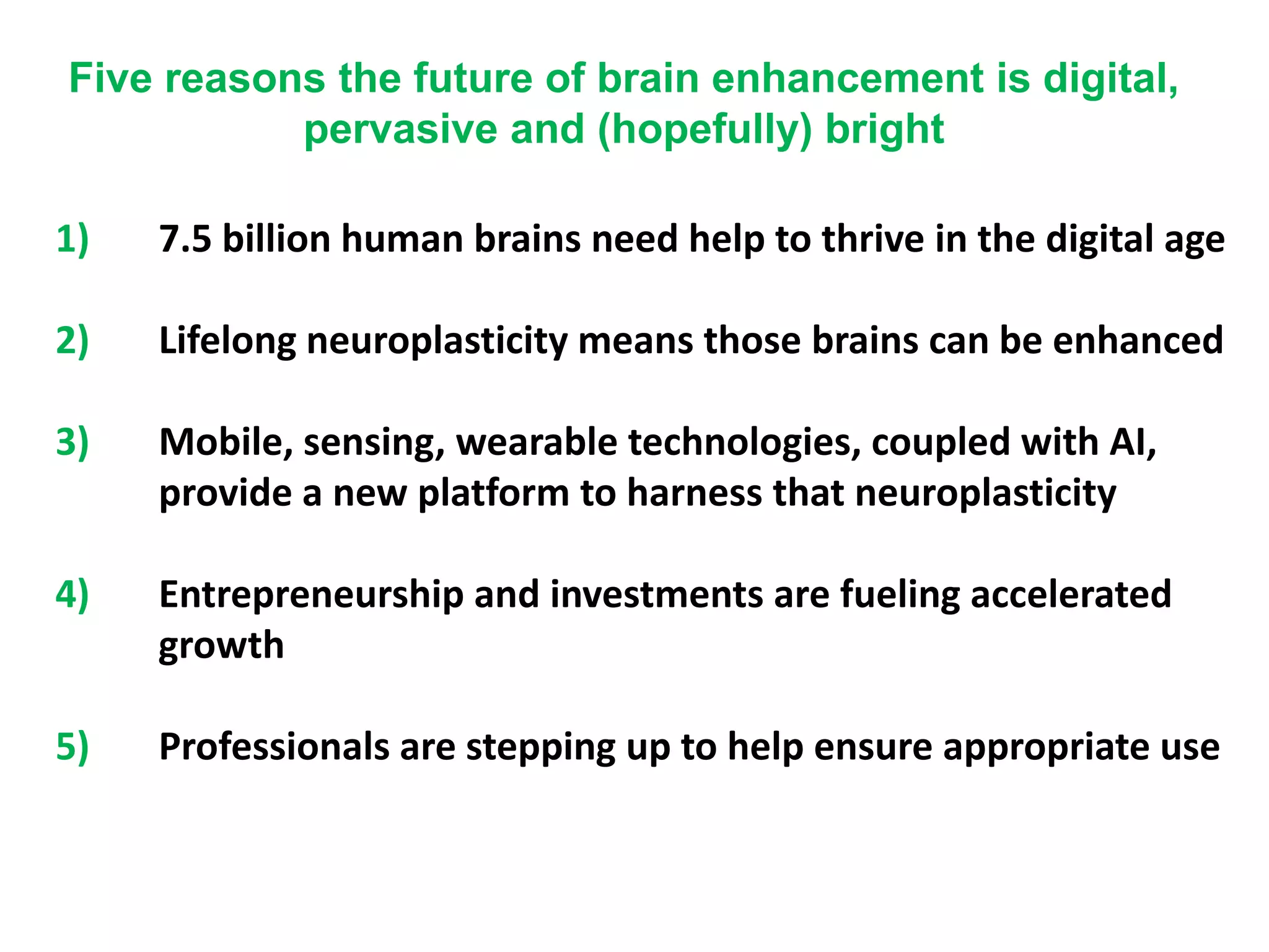 1) 7.5 billion human brains need help to thrive in the digital age
2) Lifelong neuroplasticity means those brains can be enhanced
3) Mobile, sensing, wearable technologies, coupled with AI,
provide a new platform to harness that neuroplasticity
4) Entrepreneurship and investments are fueling accelerated
growth
5) Professionals are stepping up to help ensure appropriate use
Five reasons the future of brain enhancement is digital,
pervasive and (hopefully) bright