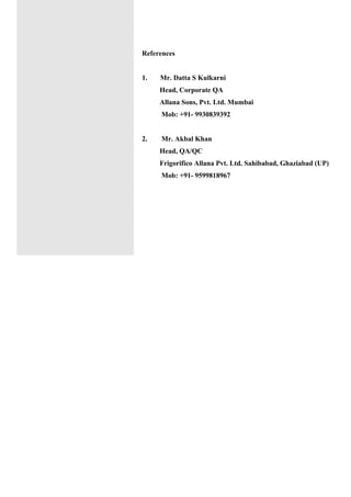 References
1. Mr. Datta S Kulkarni
Head, Corporate QA
Allana Sons, Pvt. Ltd. Mumbai
Mob: +91- 9930839392
2. Mr. Akbal Khan
Head, QA/QC
Frigorifico Allana Pvt. Ltd. Sahibabad, Ghaziabad (UP)
Mob: +91- 9599818967
 