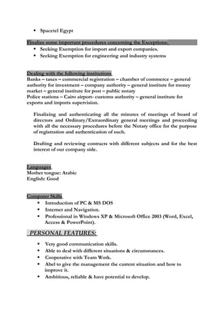 Spacetel Egypt
Finalize some important procedures concerning the Exceptions:
 Seeking Exemption for import and export companies.
 Seeking Exemption for engineering and industry systems
Dealing with the following institutions
Banks – taxes – commercial registration – chamber of commerce – general
authority for investment – company authority – general institute for money
market – general institute for post – public notary
Police stations – Cairo airport- customs authority – general institute for
exports and imports supervision.
Finalizing and authenticating all the minutes of meetings of board of
directors and Ordinary/Extraordinary general meetings and proceeding
with all the necessary procedures before the Notary office for the purpose
of registration and authentication of such.
Drafting and reviewing contracts with different subjects and for the best
interest of our company side.
Languages
Mother tongue: Arabic
English: Good
Computer Skills
 Introduction of PC & MS DOS
 Internet and Navigation.
 Professional in Windows XP & Microsoft Office 2003 (Word, Excel,
Access & PowerPoint).
PERSONAL FEATURES:
 Very good communication skills.
 Able to deal with different situations & circumstances.
 Cooperative with Team Work.
 Abel to give the management the current situation and how to
improve it.
 Ambitious, reliable & have potential to develop.
 