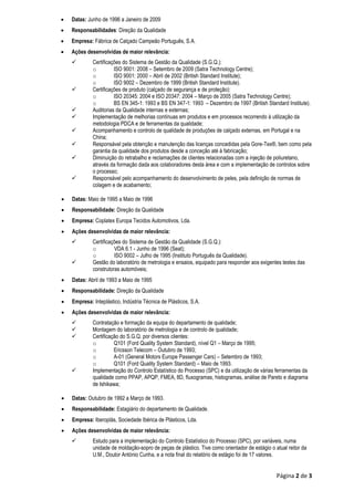 Página 2 de 3
 Datas: Junho de 1996 a Janeiro de 2009
 Responsabilidades: Direção da Qualidade
 Empresa: Fábrica de Calçado Campeão Português, S.A.
 Ações desenvolvidas de maior relevância:
 Certificações do Sistema de Gestão da Qualidade (S.G.Q.):
o ISO 9001: 2008 – Setembro de 2009 (Satra Technology Centre);
o ISO 9001: 2000 – Abril de 2002 (British Standard Institute);
o ISO 9002 – Dezembro de 1999 (British Standard Institute).
 Certificações de produto (calçado de segurança e de proteção):
o ISO 20345: 2004 e ISO 20347: 2004 – Março de 2005 (Satra Technology Centre);
o BS EN 345-1: 1993 e BS EN 347-1: 1993 – Dezembro de 1997 (British Standard Institute).
 Auditorias da Qualidade internas e externas;
 Implementação de melhorias contínuas em produtos e em processos recorrendo à utilização da
metodologia PDCA e de ferramentas da qualidade;
 Acompanhamento e controlo de qualidade de produções de calçado externas, em Portugal e na
China;
 Responsável pela obtenção e manutenção das licenças concedidas pela Gore-Tex®, bem como pela
garantia da qualidade dos produtos desde a conceção até à fabricação;
 Diminuição do retrabalho e reclamações de clientes relacionadas com a injeção de poliuretano,
através da formação dada aos colaboradores desta área e com a implementação de controlos sobre
o processo;
 Responsável pelo acompanhamento do desenvolvimento de peles, pela definição de normas de
colagem e de acabamento;
 Datas: Maio de 1995 a Maio de 1996
 Responsabilidade: Direção da Qualidade
 Empresa: Coplatex Europa Tecidos Automotivos, Lda.
 Ações desenvolvidas de maior relevância:
 Certificações do Sistema de Gestão da Qualidade (S.G.Q.):
o VDA 6.1 - Junho de 1996 (Seat);
o ISO 9002 – Julho de 1995 (Instituto Português da Qualidade).
 Gestão do laboratório de metrologia e ensaios, equipado para responder aos exigentes testes das
construtoras automóveis;
 Datas: Abril de 1993 a Maio de 1995
 Responsabilidade: Direção da Qualidade
 Empresa: Inteplástico, Indústria Técnica de Plásticos, S.A.
 Ações desenvolvidas de maior relevância:
 Contratação e formação da equipa do departamento de qualidade;
 Montagem do laboratório de metrologia e de controlo de qualidade;
 Certificação do S.G.Q. por diversos clientes:
o Q101 (Ford Quality System Standard), nível Q1 – Março de 1995;
o Ericsson Telecom – Outubro de 1993;
o A-01 (General Motors Europe Passenger Cars) – Setembro de 1993;
o Q101 (Ford Quality System Standard) – Maio de 1993.
 Implementação do Controlo Estatístico do Processo (SPC) e da utilização de várias ferramentas da
qualidade como PPAP, APQP, FMEA, 8D, fluxogramas, histogramas, análise de Pareto e diagrama
de Ishikawa;
 Datas: Outubro de 1992 a Março de 1993.
 Responsabilidade: Estagiário do departamento de Qualidade.
 Empresa: Iberoplás, Sociedade Ibérica de Plásticos, Lda.
 Ações desenvolvidas de maior relevância:
 Estudo para a implementação do Controlo Estatístico do Processo (SPC), por variáveis, numa
unidade de moldação-sopro de peças de plástico. Tive como orientador de estágio o atual reitor da
U.M., Doutor António Cunha, e a nota final do relatório de estágio foi de 17 valores.
 