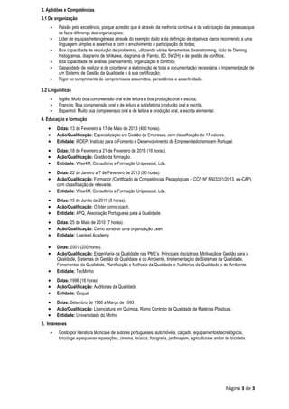 Página 3 de 3
3. Aptidões e Competências
3.1 De organização
 Paixão pela excelência, porque acredito que é através da melhoria contínua e da valorização das pessoas que
se faz a diferença das organizações;
 Líder de equipas heterogéneas através do exemplo dado e da definição de objetivos claros recorrendo a uma
linguagem simples e assertiva e com o envolvimento e participação de todos;
 Boa capacidade de resolução de problemas, utilizando várias ferramentas (brainstorming, ciclo de Deming,
histogramas, diagrama de Ishikawa, diagrama de Pareto, 8D, 5W2H) e de gestão de conflitos;
 Boa capacidade de análise, planeamento, organização e controlo;
 Capacidade de realizar e de coordenar a elaboração de toda a documentação necessária à implementação de
um Sistema de Gestão da Qualidade e à sua certificação;
 Rigor no cumprimento de compromissos assumidos, persistência e assertividade.
3.2 Linguísticas
 Inglês: Muito boa compreensão oral e de leitura e boa produção oral e escrita;
 Francês: Boa compreensão oral e de leitura e satisfatória produção oral e escrita;
 Espanhol: Muito boa compreensão oral e de leitura e produção oral, e escrita elementar.
4. Educação e formação
 Datas: 13 de Fevereiro a 17 de Maio de 2013 (400 horas).
 Ação/Qualificação: Especialização em Gestão de Empresas, com classificação de 17 valores.
 Entidade: IFDEP, Instituto para o Fomento e Desenvolvimento do Empreendedorismo em Portugal.
 Datas: 18 de Fevereiro a 21 de Fevereiro de 2013 (16 horas).
 Ação/Qualificação: Gestão da formação.
 Entidade: Wise4M, Consultoria e Formação Unipessoal, Lda.
 Datas: 22 de Janeiro a 7 de Fevereiro de 2013 (90 horas).
 Ação/Qualificação: Formador (Certificado de Competências Pedagógicas – CCP Nº F603301/2013, ex-CAP),
com classificação de relevante.
 Entidade: Wise4M, Consultoria e Formação Unipessoal, Lda.
 Datas: 15 de Junho de 2010 (8 horas).
 Ação/Qualificação: O líder como coach.
 Entidade: APQ, Associação Portuguesa para a Qualidade.
 Datas: 25 de Maio de 2010 (7 horas).
 Ação/Qualificação: Como construir uma organização Lean.
 Entidade: Leanked Academy
 Datas: 2001 (200 horas).
 Ação/Qualificação: Engenharia da Qualidade nas PME’s. Principais disciplinas: Motivação e Gestão para a
Qualidade, Sistemas de Gestão da Qualidade e do Ambiente, Implementação de Sistemas da Qualidade,
Ferramentas da Qualidade, Planificação e Melhoria da Qualidade e Auditorias da Qualidade e do Ambiente.
 Entidade: TecMinho
 Datas: 1996 (16 horas)
 Ação/Qualificação: Auditorias da Qualidade
 Entidade: Cequal
 Datas: Setembro de 1988 a Março de 1993
 Ação/Qualificação: Licenciatura em Química, Ramo Controlo de Qualidade de Matérias Plásticas.
 Entidade: Universidade do Minho
5. Interesses
 Gosto por literatura técnica e de autores portugueses, automóveis, calçado, equipamentos tecnológicos,
bricolage e pequenas reparações, cinema, música, fotografia, jardinagem, agricultura e andar de bicicleta.
 