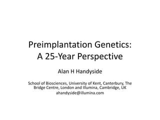 Preimplantation Genetics:
A 25-Year Perspective
Alan H Handyside
School of Biosciences, University of Kent, Canterbury, The
Bridge Centre, London and Illumina, Cambridge, UK
ahandyside@illumina.com
 