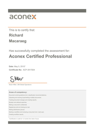 This is to certify that:
Richard
Macaraeg
Has successfully completed the assessment for:
Aconex Certified Professional
Date: May 5, 2015*
Certificate No: ACP-3917004
Shani Hillier, GM Global Operations
Areas of competency:
Document control guidelines (incl. classification recommendations).
Uploading and revising (superseding) multiple documents.
Tracking document changes and creating reports.
Boolean and wildcard searches.
Making a document confidential.
Registering mail and closing out mail.
Mailing (distribution) groups.
Starting a workflow and reviewing a document (incl. mark-ups).
Creating workflow reports.
*Certification is valid for 12 months from date of issue.
 