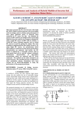 International Journal of Modern Engineering Research (IJMER)
www.ijmer.com Vol.2, Issue.2, Mar-Apr 2012 pp-346-353 ISSN: 2249-6645
www.ijmer.com 346 | P a g e
K.SURYA SURESH1
, V. ANJANI BABU2
, K.R.N.V.SUBBA RAO2
CH. AYYAPPA KUMAR2
, MD. HYDAR ALI2
1
,Faculty, Department of EEE, Sri Vasavi Institute of Engineering and Technology, Nandamuru, AP, INDIA
2
Student , Department of EEE, Sri Vasavi Institute of Engineering and Technology, Nandamuru, AP, INDIA
ABSTRACT
This paper presents the Five level inverter with single
DC source which is used to generate a five level output
with two bridges and six switches and performance of
three phase induction motor is analyzed when
connected to PV array For this two identical dc
sources of 50V each for two bridges in five levels using
Multi level inverter and five level output is obtained by
using a single DC source of 100V with six switches. A
virtual DC source (charged capacitor acts as virtual
DC source) is used for getting the output. The same
technique is implemented for three-phase circuit i.e. by
using single DC source. An asynchronous motor
(three-phase) is connected as load and its performance
characteristics are analyzed. And further the DC
source is replaced by a renewable resource such as
solar panels, fuel cell etc. and DC voltage is obtained.
Performance characteristics of three-phase
asynchronous motor are analyzed with PV array
connected. The method can be easily extended to an
m-level inverter. The cascaded inverter is subjected to
other modulation scheme. Simulations have been
carried out in MATLAB–Simulink to study the
performance of the proposed prototype.
KEYWORDS: Cascaded H Bridge inverter,
Induction motor, PV array, THD, Virtual DC source.
I. INTRODUCTION
A multilevel inverter not only achieves high power
ratings, but also enables the use of renewable energy
sources. Renewable energy sources such as photovoltaic,
wind and fuel cells, which can be easily interfaced to a
multilevel inverter system for high power applications
The topologies of multilevel inverters are classified in to
three types the Flying capacitor inverter, the Diode
clamped inverter and the Cascaded bridge inverter.
The proposed prototype use of r multilevel inverter has
five level associated with a six number of power switches
[1-3] with the use of single dc source In normal five level
inverter use of this two identical dc sources of with two
bridges in five levels using Multi level inverter and five
level output is obtained in proposed circuit by using a
single DC source. The same technique is implemented for
three-phase circuit i.e. by using single DC source. An
asynchronous motor (three-phase) is connected as load
and its performance characteristics are analyzed. And
further the DC source is replaced by a renewable resource
such as solar panels, fuel cell etc. and DC voltage is
obtained. Performance characteristics of three-phase
asynchronous motor are analyzed with PV array
connected. To develop the model of hybrid multilevel
inverter, a simulation is done based on
MATLAB/SIMULINK platform
II. PV ARRAY
Photons of light with energy higher than the band-gap
energy of PV material can make electrons in the material
break free from atoms that hold them and create hole-
electron pairs. These electrons however, will soon fall
back into holes causing charge carriers to disappear. If a
nearby electric field is provided, those in the conduction
band can be continuously swept away from holes toward
a metallic contact where they will emerge as an electric
current. The electric field within the semiconductor
itself at the junction between two regions of crystals of
different type, called a p-n junction. [4]
The PV cell has electrical contacts on its top and bottom
to capture the electrons. When the PV cell delivers power
to the load, the electrons flow out of the n-side into the
connecting wire, through the load, and back to the p-side
where they recombine with holes [4]. Note that
conventional current flows in the opposite direction from
electrons.
2.1MATHEMATICAL MODEL OF THE PV
ARRAY
2.1.1. SIMPLIFIED EQUIVALENT CIRCUIT:
A solar cell basically is a p-n semiconductor junction.
When exposed to light, a current proportional to solar
irradiance is generated. The circuit model of PV cell is
illustrated in Fig.1. Standard simulation tools utilize the
approximate diode equivalent circuit shown in Fig. 4 in
order to simulate all electric circuits that contain diodes.
The model is based on two-segment piecewise linear
approximation. The circuit consists of Ron in series with
voltage source Von.
Fig. 1: Circuit model of PV solar cell
Performance and Analysis of Hybrid Multilevel Inverter fed
Induction Motor Drive
 