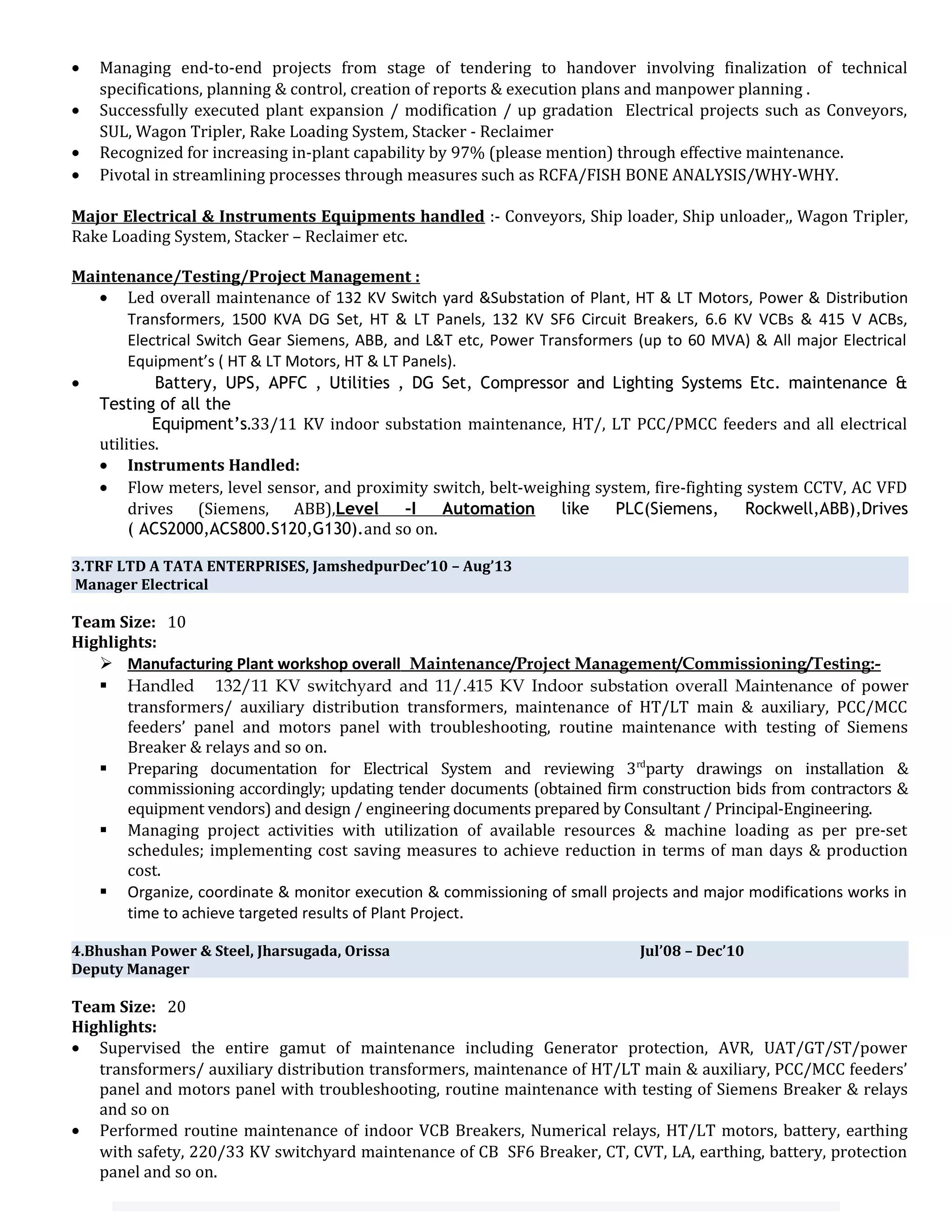 • Managing end-to-end projects from stage of tendering to handover involving finalization of technical
specifications, planning & control, creation of reports & execution plans and manpower planning .
• Successfully executed plant expansion / modification / up gradation Electrical projects such as Conveyors,
SUL, Wagon Tripler, Rake Loading System, Stacker - Reclaimer
• Recognized for increasing in-plant capability by 97% (please mention) through effective maintenance.
• Pivotal in streamlining processes through measures such as RCFA/FISH BONE ANALYSIS/WHY-WHY.
Major Electrical & Instruments Equipments handled :- Conveyors, Ship loader, Ship unloader,, Wagon Tripler,
Rake Loading System, Stacker – Reclaimer etc.
Maintenance/Testing/Project Management :
• Led overall maintenance of 132 KV Switch yard &Substation of Plant, HT & LT Motors, Power & Distribution
Transformers, 1500 KVA DG Set, HT & LT Panels, 132 KV SF6 Circuit Breakers, 6.6 KV VCBs & 415 V ACBs,
Electrical Switch Gear Siemens, ABB, and L&T etc, Power Transformers (up to 60 MVA) & All major Electrical
Equipment’s ( HT & LT Motors, HT & LT Panels).
• Battery, UPS, APFC , Utilities , DG Set, Compressor and Lighting Systems Etc. maintenance &
Testing of all the
Equipment’s.33/11 KV indoor substation maintenance, HT/, LT PCC/PMCC feeders and all electrical
utilities.
• Instruments Handled:
• Flow meters, level sensor, and proximity switch, belt-weighing system, fire-fighting system CCTV, AC VFD
drives (Siemens, ABB),Level –I Automation like PLC(Siemens, Rockwell,ABB),Drives
( ACS2000,ACS800.S120,G130).and so on.
3.TRF LTD A TATA ENTERPRISES, JamshedpurDec’10 – Aug’13
Manager Electrical
Team Size: 10
Highlights:
 Manufacturing Plant workshop overall Maintenance/Project Management/Commissioning/Testing:-
 Handled 132/11 KV switchyard and 11/.415 KV Indoor substation overall Maintenance of power
transformers/ auxiliary distribution transformers, maintenance of HT/LT main & auxiliary, PCC/MCC
feeders’ panel and motors panel with troubleshooting, routine maintenance with testing of Siemens
Breaker & relays and so on.
 Preparing documentation for Electrical System and reviewing 3rd
party drawings on installation &
commissioning accordingly; updating tender documents (obtained firm construction bids from contractors &
equipment vendors) and design / engineering documents prepared by Consultant / Principal-Engineering.
 Managing project activities with utilization of available resources & machine loading as per pre-set
schedules; implementing cost saving measures to achieve reduction in terms of man days & production
cost.
 Organize, coordinate & monitor execution & commissioning of small projects and major modifications works in
time to achieve targeted results of Plant Project.
4.Bhushan Power & Steel, Jharsugada, Orissa Jul’08 – Dec’10
Deputy Manager
Team Size: 20
Highlights:
• Supervised the entire gamut of maintenance including Generator protection, AVR, UAT/GT/ST/power
transformers/ auxiliary distribution transformers, maintenance of HT/LT main & auxiliary, PCC/MCC feeders’
panel and motors panel with troubleshooting, routine maintenance with testing of Siemens Breaker & relays
and so on
• Performed routine maintenance of indoor VCB Breakers, Numerical relays, HT/LT motors, battery, earthing
with safety, 220/33 KV switchyard maintenance of CB SF6 Breaker, CT, CVT, LA, earthing, battery, protection
panel and so on.
 