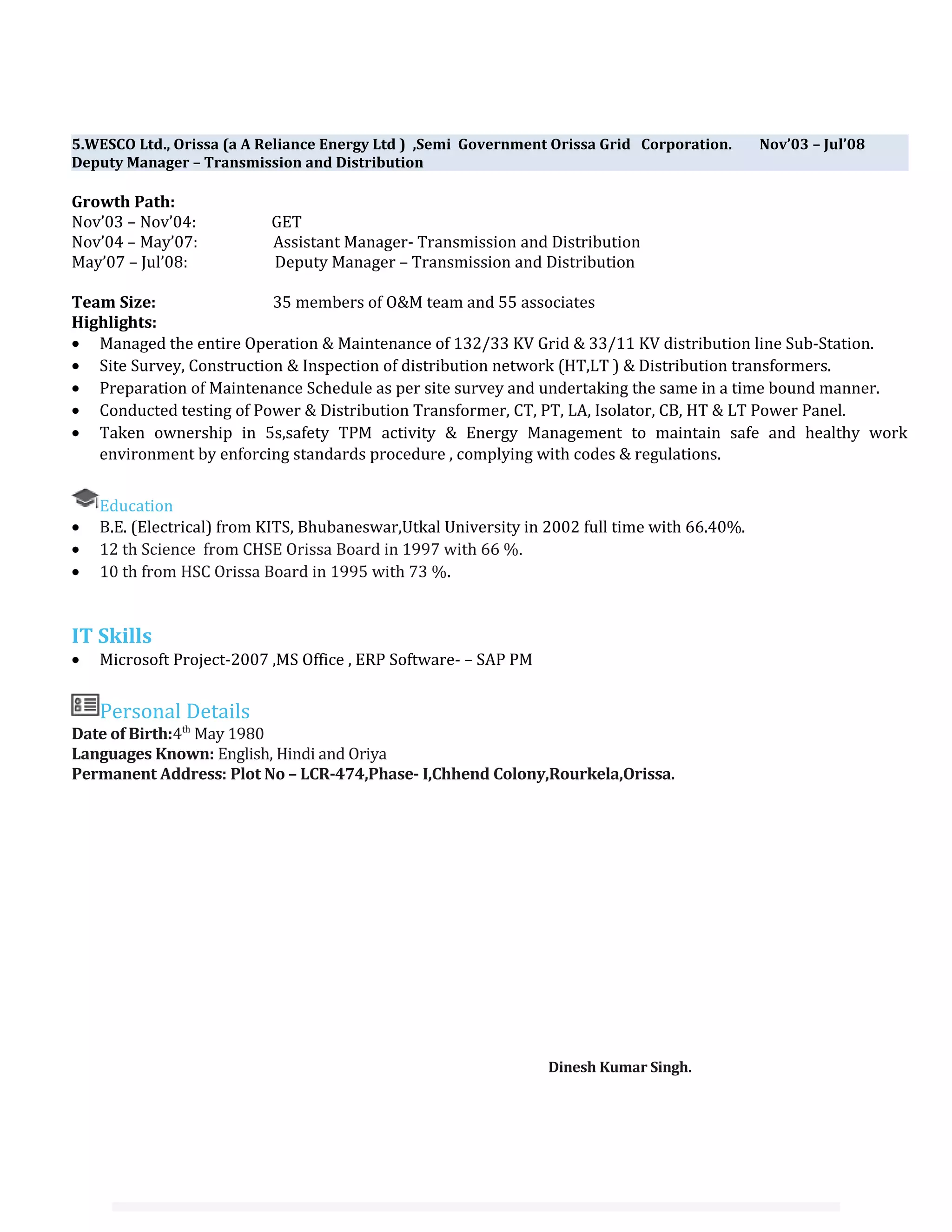 5.WESCO Ltd., Orissa (a A Reliance Energy Ltd ) ,Semi Government Orissa Grid Corporation. Nov’03 – Jul’08
Deputy Manager – Transmission and Distribution
Growth Path:
Nov’03 – Nov’04: GET
Nov’04 – May’07: Assistant Manager- Transmission and Distribution
May’07 – Jul’08: Deputy Manager – Transmission and Distribution
Team Size: 35 members of O&M team and 55 associates
Highlights:
• Managed the entire Operation & Maintenance of 132/33 KV Grid & 33/11 KV distribution line Sub-Station.
• Site Survey, Construction & Inspection of distribution network (HT,LT ) & Distribution transformers.
• Preparation of Maintenance Schedule as per site survey and undertaking the same in a time bound manner.
• Conducted testing of Power & Distribution Transformer, CT, PT, LA, Isolator, CB, HT & LT Power Panel.
• Taken ownership in 5s,safety TPM activity & Energy Management to maintain safe and healthy work
environment by enforcing standards procedure , complying with codes & regulations.
Education
• B.E. (Electrical) from KITS, Bhubaneswar,Utkal University in 2002 full time with 66.40%.
• 12 th Science from CHSE Orissa Board in 1997 with 66 %.
• 10 th from HSC Orissa Board in 1995 with 73 %.
IT Skills
• Microsoft Project-2007 ,MS Office , ERP Software- – SAP PM
Personal Details
Date of Birth:4th
May 1980
Languages Known: English, Hindi and Oriya
Permanent Address: Plot No – LCR-474,Phase- I,Chhend Colony,Rourkela,Orissa.
Dinesh Kumar Singh.
 