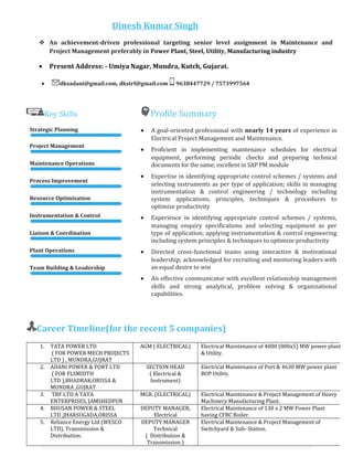 Key Skills Profile Summary
Strategic Planning
Project Management
Maintenance Operations
Process Improvement
Resource Optimization
Instrumentation & Control
Liaison & Coordination
Plant Operations
Team Building & Leadership
• A goal-oriented professional with nearly 14 years of experience in
Electrical Project Management and Maintenance.
• Proficient in implementing maintenance schedules for electrical
equipment, performing periodic checks and preparing technical
documents for the same; excellent in SAP PM module
• Expertise in identifying appropriate control schemes / systems and
selecting instruments as per type of application; skills in managing
instrumentation & control engineering / technology including
system applications, principles, techniques & procedures to
optimize productivity
• Experience in identifying appropriate control schemes / systems,
managing enquiry specifications and selecting equipment as per
type of application; applying instrumentation & control engineering
including system principles & techniques to optimize productivity
• Directed cross-functional teams using interactive & motivational
leadership; acknowledged for recruiting and mentoring leaders with
an equal desire to win
• An effective communicator with excellent relationship management
skills and strong analytical, problem solving & organizational
capabilities.
Career Timeline(for the recent 5 companies)
1. TATA POWER LTD
( FOR POWER MECH PROJECTS
LTD ) , MUNDRA,GUJRAT
AGM ( ELECTRICAL) Electrical Maintenance of 4000 (800x5) MW power plant
& Utility.
2. ADANI POWER & PORT LTD
( FOR FLSMIDTH
LTD ),BHADRAK,ORISSA &
MUNDRA ,GUJRAT
SECTION HEAD
( Electrical &
Instrument)
Electrical Maintenance of Port & 4630 MW power plant
BOP Utility.
3. TRF LTD A TATA
ENTERPRISES, JAMSHEDPUR
MGR. (ELECTRICAL) Electrical Maintenance & Project Management of Heavy
Machinery Manufacturing Plant.
4. BHUSAN POWER & STEEL
LTD ,JHARSUGADA,ORISSA
DEPUTY MANAGER,
Electrical
Electrical Maintenance of 130 x 2 MW Power Plant
having CFBC Boiler.
5. Reliance Energy Ltd (WESCO
LTD), Transmission &
Distribution.
DEPUTY MANAGER
Technical
( Distribution &
Transmission )
Electrical Maintenance & Project Management of
Switchyard & Sub- Station.
Dinesh Kumar Singh
 An achievement-driven professional targeting senior level assignment in Maintenance and
Project Management preferably in Power Plant, Steel, Utility, Manufacturing industry
• Present Address: - Umiya Nagar, Mundra, Kutch, Gujarat.
• dksadani@gmail.com, dkstrf@gmail.com 9638447729 / 7573997564
July’08–Dec’10
 