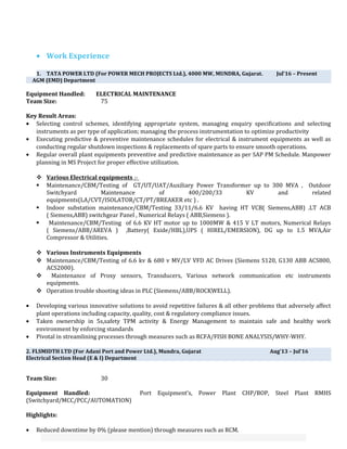 • Work Experience
1. TATA POWER LTD (For POWER MECH PROJECTS Ltd.), 4000 MW, MUNDRA, Gujarat. Jul’16 – Present
AGM (EMD) Department
Equipment Handled: ELECTRICAL MAINTENANCE
Team Size: 75
Key Result Areas:
• Selecting control schemes, identifying appropriate system, managing enquiry specifications and selecting
instruments as per type of application; managing the process instrumentation to optimize productivity
• Executing predictive & preventive maintenance schedules for electrical & instrument equipments as well as
conducting regular shutdown inspections & replacements of spare parts to ensure smooth operations.
• Regular overall plant equipments preventive and predictive maintenance as per SAP PM Schedule. Manpower
planning in MS Project for proper effective utilization.
 Various Electrical equipments :-
 Maintenance/CBM/Testing of GT/UT/UAT/Auxiliary Power Transformer up to 300 MVA , Outdoor
Switchyard Maintenance of 400/200/33 KV and related
equipments(LA/CVT/ISOLATOR/CT/PT/BREAKER etc ) .
 Indoor substation maintenance/CBM/Testing 33/11/6.6 KV having HT VCB( Siemens,ABB) .LT ACB
( Siemens,ABB) switchgear Panel , Numerical Relays ( ABB,Siemens ).
 Maintenance/CBM/Testing of 6.6 KV HT motor up to 1000MW & 415 V LT motors, Numerical Relays
( Siemens/ABB/AREVA ) ,Battery( Exide/HBL),UPS ( HIREL/EMERSION), DG up to 1.5 MVA,Air
Compressor & Utilities.
 Various Instruments Equipments
 Maintenance/CBM/Testing of 6.6 kv & 680 v MV/LV VFD AC Drives (Siemens S120, G130 ABB ACS800,
ACS2000).
 Maintenance of Proxy sensors, Transducers, Various network communication etc instruments
equipments.
 Operation trouble shooting ideas in PLC (Siemens/ABB/ROCKWELL).
• Developing various innovative solutions to avoid repetitive failures & all other problems that adversely affect
plant operations including capacity, quality, cost & regulatory compliance issues.
• Taken ownership in 5s,safety TPM activity & Energy Management to maintain safe and healthy work
environment by enforcing standards
• Pivotal in streamlining processes through measures such as RCFA/FISH BONE ANALYSIS/WHY-WHY.
2. FLSMIDTH LTD (For Adani Port and Power Ltd.), Mundra, Gujarat Aug’13 – Jul’16
Electrical Section Head (E & I) Department
Team Size: 30
Equipment Handled: Port Equipment’s, Power Plant CHP/BOP, Steel Plant RMHS
(Switchyard/MCC/PCC/AUTOMATION)
Highlights:
• Reduced downtime by 0% (please mention) through measures such as RCM.
 