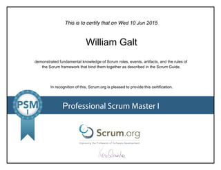 This is to certify that on
demonstrated fundamental knowledge of Scrum roles, events, artifacts, and the rules of
the Scrum framework that bind them together as described in the Scrum Guide.
In recognition of this, Scrum.org is pleased to provide this certification.
Professional Scrum Master I
Wed10Jun2015
WilliamGalt
 