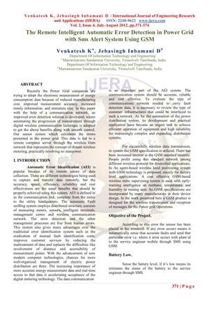 V e n k a t e s h K , J e b a s i n g h I n b a m a n i D / International Journal of Engineering Research
                           and Applications (IJERA)            ISSN: 2248-9622 www.ijera.com
                                       Vol. 2, Issue 4, July-August 2012, pp.371-374
        The Remote Intelligent Automatic Error Detection in Power Grid
                     with Sms Alert System Using GSM
                            V e n ka t e s h K a , J e b a s i ng h I nb a m a ni D b
                                    Department Of Information Technology and Engineering
                               a
                                Manonmaniam Sundaranar University, Tirunelveli, Tamilnadu, India
                                   Department Of Information Technology and Engineering
                             b
                               Manonmaniam Sundaranar University, Tirunelveli, Tamilnadu, India



    ABSTRACT
         Recently the Power Grid companies are              is an important part of the AEI system. The
trying to adopt the electronic measurement of energy        communication system should be accurate, reliable
consumption data because of reduced manufacturing           and cost effective. To evaluate the type of
cost, improved measurement accuracy, increased              communications network needed to carry fault
timely information, and miniature size. In this paper       detection data, it is necessary to review the type of
with the help of a communication network, an                customer infrastructures that could be interfaced to
improved error detection solution is developed, where       such a network. As for the automation of the power
automating the progression of measurement through           distribution system, its development and practical
digital wireless communication technique is adopted         application have become an urgent task to achieve
to get the above benefits along with smooth control.        efficient operation of equipment and high reliability
Our sensor system which calculates the errors               for increasingly complex and expanding distribution
presented in the power grid. This data is fed to a          systems.
remote computer server through the wireless Gsm
network that represents the concept of distant wireless               For successfully wireless data transmission,
metering, practically involving no manpower.                in system the GSM specification is utilized. There has
                                                            been increased interest in the GSM standard recently.
I. INTRODUCTION                                             People prefer using this standard network among
                                                            different wireless protocol for diversified applications.
          Automatic Error Identification (AEI) is           In An agent-based wireless local positioning system
popular because of its remote nature of data                with GSM technology is proposed, mainly for factory
collection. There are different technologies being used     level applications. A cost effective GSM-based
to capture and transfer data remotely, but the              wireless mine supervising system is used with early-
accuracy, speed, efficiency, reliability and cost           warning intelligence on methane, temperature, and
effectiveness are the usual benefits that should be         humidity in mining area. So GSM specifications are
properly achieved using this system. AEI is defined in      incorporated by many manufacturers in their device
as the communication link, complete from the meter          design. In the work presented here a GSM product is
to the utility headquarters. The automatic Fault            designed for the wireless transmission and reception
sniffing system employs distributed structure, consists     of messages for the Power grid Operations
of measuring meters, sensors, intelligent terminals,
management centre and wireless communication                Objective of the Project.
network. The error detection and the other
management processes are free from human errors.                     According to this error the sensor has been
This system also gives many advantages over the             placed in the windmill. If any error occurs means it
traditional error identification system such as the         automatically sense that accurate faults and send that
eradication of manual fault identification costs,           particular error i.e. where it error occurs with plant id
improves customer services by reducing the                  to the service engineer mobile through SMS using
maltreatment of data and replaces the difficulties like     GSM.
involvement of distance and accessibility of
measurement points. With the advancement of new             Battery Low.
modern computer technologies, chances for more
well-organized management of electric power
                                                                     Sense the battery level, if it’s low means its
distribution are there. The increasing importance of
                                                            intimates the status of the battery to the service
more accurate energy measurement data and real-time
                                                            engineer through SMS.
access to that data is accelerating acceptance of the
digital metering technology. The data communication
                                                                                                       371 | P a g e
 