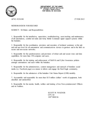 DEPARTMENT OF THE ARMY
188TH
BRIGADE SUPPORT BATTALION
2175 REILLY ROAD, STOP A
FORT BRAGG, NC 28310-5000
AFVC-FCH-IM 27 FEB 2015
MEMORANDUM FOR RECORD
SUBJECT: S6 Duties and Responsibilities
1. Responsible for the installation, supervision, troubleshooting, asset tracking and maintenance
of all automations, combat net radio and Army Battle Command signal support systems within
the battalion.
2. Responsible for the coordination, provision and execution of technical assistance at the unit
and end user level for all automations and communications devices in garrison and in the field on
secure and non-secure networks.
3. Responsible for the synchronization and provision of robust safe and secure voice and data
capabilities for more than 150 computer end users.
4. Responsible for the training and enforcement of DoD IA and Cyber Awareness policies
amongst automations end users within the battalion.
5. Responsible for the administration, content management and outreach of battalion social
media (i.e. Facebook page) as a means to inform and engage the Steel Eagle community.
6. Responsible for the submission of the battalion Unit Status Report (USR) monthly.
7. Accountable and responsible for more than $5.5 million dollars’ worth of equipment, both
classified and unclassified.
8. Responsible for the morale, health, welfare and training of two Non-commissioned Officers
and six Soldiers.
SCOTT W. WAGNER
CPT, SC
188th BSB S6
 