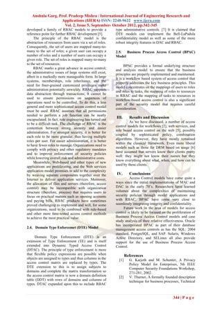 Anshula Garg, Prof. Pradeep Mishra / International Journal of Engineering Research and
                  Applications (IJERA) ISSN: 2248-9622 www.ijera.com
                    Vol. 2, Issue 5, September- October 2012, pp.342-345
developed a family of RBAC models to provide a            type administrative controls. [7] It is claimed that
reference point for further RBAC development [5].         DTE models can implement the Bell-LaPadula
     The principle of the RBAC model is the               confidentiality model as well as some of the more
abstraction of resources from users via a set of roles.   robust integrity features in DAC and RBAC.
Consequently, the set of users are mapped many-to-
many to the set of roles; a given user can occupy a       2.5.  Business Process Access Control (BPAC)
number of roles and a number of users can occupy a        Model
given role. The set of roles is mapped many-to-many
to the set of resources.
                                                                BPAC provides a formal underlying structure
     RBAC marks a great advance in access control;        and analysis model to ensure that the business
the administrative issues of large systems still exist,
                                                          principles are properly implemented and maintained.
albeit in a markedly more manageable form. In large
                                                          It is a workflow based system of access control that
systems, memberships, role inheritance, and the
                                                          properly addresses the key business principles. This
need for ﬁner-grained customized privileges make
                                                          model concentrates on the mappings of users to roles
administration potentially unwieldy. RBAC supports        and roles to tasks, the mapping of roles to resources
data abstraction through transactions; it cannot be       in RBAC and the mapping of tasks to resources in
used to ensure permissions on sequences of
                                                          workflow-based access control is also a significant
operations need to be controlled. To do this, a less
                                                          part of the security model that requires careful
general and more sophisticated access control model
                                                          consideration.
must be used. RBAC assumes that all permissions
needed to perform a job function can be neatly
encapsulated. In fact, role engineering has turned out
                                                          III.      Results and Discussion
                                                                   As we have discussed, a number of access
to be a difficult task. The challenge of RBAC is the
                                                          control models for workflows [2], web services, and
contention between strong security and easier
                                                          role based access control on the web [5], possibly
administration. For stronger security, it is better for
                                                          coupled by sophisticated policy, combination
each role to be more granular, thus having multiple
                                                          algorithms. However, they have mostly remained
roles per user. For easier administration, it is better
                                                          within the classical framework. Even more liberal
to have fewer roles to manage. Organizations need to
                                                          models such as those for DRM based on usage [6]
comply with privacy and other regulatory mandates
                                                          have assumed that servers know their clients pretty
and to improve enforcement of security policies
                                                          well: they might not know their names but they
while lowering overall risk and administrative costs.
                                                          know everything about what, when, and how can be
     Meanwhile, Web-based and other types of new
                                                          used by these clients.
applications are proliferating, and the Web services
application model promises to add to the complexity
by weaving separate components together over the          IV.       Conclusions
Internet to deliver application services. Moreover,                 Access Control models have come quite a
the allocation of files and servers (therefore, access    ways since the initial implementations of MAC and
control) may be incompatible with organization            DAC in the early 70’s. Researchers have learned
structure (therefore, process) that requires users to     volumes about the complexities of maintaining
focus on practical matters such as opening accounts       security policies through model applications and
and paying bills. RBAC products have sometimes            with RBAC, BPAC have come very close to
proved challenging to implement and will, for some        seamlessly integrating integrity and confidentiality.
organizations, need to be combined with rule-based             Future work in the area of models for access
and other more time-tested access control methods         control is likely to be focused on the proliferation of
to achieve the most practical value.                      Business Process Access Control models and case
                                                          study analysis of their relative effectiveness. Oracle
                                                          has incorporated BPAC as part of their database
2.4. Domain Type Enforcemet (DTE) Model
                                                          management access controls as has the SQL: 2004
                                                          standard, PostgreSQL, and SAP. Solaris, Windows
     Domain Type Enforcement (DTE) is an                  Active Directory, and SELinux all also provide
extension of Type Enforcement (TE) and is itself          support for the use of Business Process Access
extended into Dynamic Typed Access Control                Control.
(DTAC). The principle of type enforcement is more
that flexible policy expressions are possible when                References
objects are assigned to types and thus columns in the       [1]     G. Karjoth and M. Schunter, A Privacy
access control matrix are replaced by types. The                    Policy Model for Enterprises, 5th IEEE
DTE extension to this is to assign subjects to                      Computer Security Foundations Workshop,
domains and complete the matrix transformation so                   271-281, 2002.
the access control matrix is now a domain definition        [2]     V. Thurner, A formally founded description
table (DDT) with rows of domains and columns of                     technique for business processes, Technical
types. DTAC expanded upon this to include RBAC


                                                                                                 344 | P a g e
 