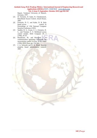 Anshula Garg, Prof. Pradeep Mishra / International Journal of Engineering Research and
                Applications (IJERA) ISSN: 2248-9622 www.ijera.com
                  Vol. 2, Issue 5, September- October 2012, pp.342-345
      Report, Technical University of Munich,
      Germany, 1997.
[3]   D. Ferraiolo, D. Kuhn, R. Chandramouli,
      Role-Based Access Control, Artech House,
      2003.
[4]   Ferraiolo, D. F., and Kuhn, D. R. Role
      based access                      control. In
      Proceedings of 15th National Computer
      Security Conference (1992).
[5]   Sandhu, R. S., Coyne, E. J., Feinstein, H.
      L., and Youman, C. E. Rolebased access
      control models. IEEE Computer 29, 2
      (1996), 38–47.
[6]   Roscheisen, M., and Winograd, T. A
      communication agreement framework for
      access/action control. In Proc. of the SS&P
      (1996), IEEE Press, pp. 154-163.
[7]   J. A. Solworth and R. H. Sload. Security
      property based administrative controls.
      2005.




                                                                             345 | P a g e
 