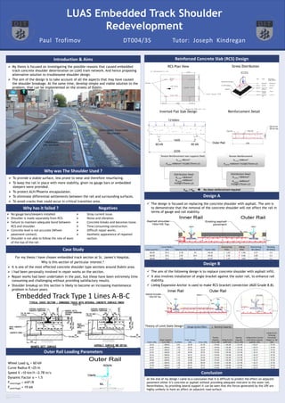 RESEARCH POSTER PRESENTATION DESIGN ©
2011
www.PosterPresentation
s.com
LUAS Embedded Track Shoulder
Redevelopment
 My thesis is focused on investigating the possible reasons that caused embedded
track concrete shoulder deterioration on LUAS tram network. And hence proposing
alternative solution to troublesome shoulder design.
 The aim of the design is to take account of all the aspects that may have caused
the shoulder breakage. At the same time, develop simple and viable solution to the
problem, that can be implemented on the streets of Dublin.
Introduction & Aims
Case Study
For my thesis I have chosen embedded track section at St. James’s Hospital.
Why is this section of particular interest ?
 It is one of the most effected concrete shoulder type sections around Dublin area.
 I had been personally involved in repair works on the section.
 Repair works had been undertaken in the past, but these have been extremely time
consuming and challenging without providing satisfactory results.
 Shoulder breakup on this section is likely to become an increasing maintenance
problem in future years.
Conclusion
 To provide a stable surface, less prone to wear and therefore resurfacing.
 To keep the rail in place with more stability, given no gauge bars or embedded
sleepers were provided.
 To protect ALH/Phoenix encapsulation.
 To eliminate differential settlements between the rail and surrounding surfaces.
 To avoid cracks that could occur in critical transition area.
At the end of my design I came to a conclusion that it is difficult to predict the effect on adjacent
pavement either it’s concrete or asphalt without providing adequate restraint to the outer rail.
Nevertheless, by providing lateral support it can be seen that the forces generated by the LRV are
highly unlikely to have an affect on adjacent road surface.
 The design is focused on replacing the concrete shoulder with asphalt. The aim is
to demonstrate that the removal of the concrete shoulder will not affect the rail in
terms of gauge and rail stability.
Wheel Load qk = 60 kN
Curve Radius R =25 m
Speed V =10 km/h =2.78 m/s
Dynamic Factor α = 1.5
Fcentrifugal = mV2/R
Fcentrifugal = 19 kN
Design A
Outer Rail Loading Parameters
NegativesWhy has it failed ?
Reinforced Concrete Slab (RCS) Design
Paul Trofimov DT004/3S Tutor: Joseph Kindregan
 No gauge bars/sleepers installed.
 Shoulder is made separately from RCS.
 Failure to maintain adequate bond between
RCS and shoulder.
 Concrete level is not accurate (Wheel-
pavement contact).
 Shoulder is not able to follow the rate of ware
of the top of the rail.
 Stray current issue.
 Noise and vibration.
 Concrete breaks and becomes loose.
 Time consuming construction.
 Difficult repair works.
 Aesthetic appearance of repaired
section.
RCS Plan View Stress Distribution
Inverted Flat Slab Design Reinforcement Detail
Why was The Shoulder Used ?
Embedded Track Type 1 Lines A-B-C
Distribution Steel:
As.min.=364mm2
As.prov.=449mm2
H10@175mm c/c
Tension Reinforcement:
As.req.=268mm2
As.prov.=646mm2 H12@175mm c/c
Distribution Steel:
As.min.=364mm2
As.prov.=449mm2
H10@175mm c/c
Design B
Axial Load kN =
Curve Radius
(m) Velocity (m/s) Velocity (km/h) Fcentr. (kN)
Overturning
FOSo
Sliding
FOSs
Overturning
Mo (kNm)
Resisting
Mr (kNm)
60.00 25.5 2.78 10 18.16 ✓ 1.65 ✗ 1.06 3.27 5.4
60.00 25.5 2.92 10.5 20.02 ✓ 1.50 ✗ 0.96 3.60 5.4
60.00 25.5 3.06 11 21.97 ✗ 1.37 ✗ 0.87 3.95 5.4
 The aim of the following design is to replace concrete shoulder with asphalt infill.
 It also involves installation of angle bracket against the outer rail, to enhance rail
stability.
 Liebig Expansion Anchor is used to make RCS-bracket connection (M20 Grade 8.8).
Fcentr. (kN)
Shear Capacity
Fv.rd. (kN) Fe (kNm)
Fmax. Group
(kN) Fmax. (kN)
Tension
Capacity
Ft.rd. (kN)
Liebig Anchor
φsNtf (kN)
Bearing
Capacity
Fb.rd. (kN)
Liebig Anchor Cocrete
cone failure capacity
ѯcφcNtc (kN)
Liebig Anchor
Clamping
Force/Slip/
Fatigue φ...Nti
(kN)
18.16 ✓ 188.60 0.91 30.78 15.39 ✓ 176.00 ✓ 156.80 ✓ 217.00 ✓ 62.37 ✓ 67.92
20.02 ✓ 188.60 1.00 33.93 16.97 ✓ 176.00 ✓ 156.80 ✓ 217.00 ✓ 62.37 ✓ 67.92
21.97 ✓ 188.60 1.10 37.24 18.62 ✓ 176.00 ✓ 156.80 ✓ 217.00 ✓ 62.37 ✓ 67.92
24.01 ✓ 188.60 1.20 40.69 20.35 ✓ 176.00 ✓ 156.80 ✓ 217.00 ✓ 62.37 ✓ 67.92
26.14 ✓ 188.60 1.31 44.31 22.15 ✓ 176.00 ✓ 156.80 ✓ 217.00 ✓ 62.37 ✓ 67.92
28.37 ✓ 188.60 1.42 48.08 24.04 ✓ 176.00 ✓ 156.80 ✓ 217.00 ✓ 62.37 ✓ 67.92
30.68 ✓ 188.60 1.53 52.00 26.00 ✓ 176.00 ✓ 156.80 ✓ 217.00 ✓ 62.37 ✓ 67.92
33.09 ✓ 188.60 1.65 56.08 28.04 ✓ 176.00 ✓ 156.80 ✓ 217.00 ✓ 62.37 ✓ 67.92
35.58 ✓ 188.60 1.78 60.31 30.15 ✓ 176.00 ✓ 156.80 ✓ 217.00 ✓ 62.37 ✓ 67.92
38.17 ✓ 188.60 1.91 64.69 32.35 ✓ 176.00 ✓ 156.80 ✓ 217.00 ✗ 62.37 ✓ 67.92
Theory of Limit State Design: Design Action Effect ≤ Nominal Capacity
Tension Reinforcement over supports (Rail):
As.req.=86mm2
As.prov.=646mm2 H12@175mm c/c
 