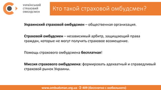 Кто такой страховой омбудсмен?
Украинский страховой омбудсмен – общественная организация.
Страховой омбудсмен – независимый арбитр, защищающий права
граждан, которые не могут получить страховое возмещение.
Помощь страхового омбудсмена бесплатная!
Миссия страхового омбудсмена: формировать адекватный и справедливый
страховой рынок Украины.
www.ombudsman.org.ua  409 (бесплатно с мобильного)
 