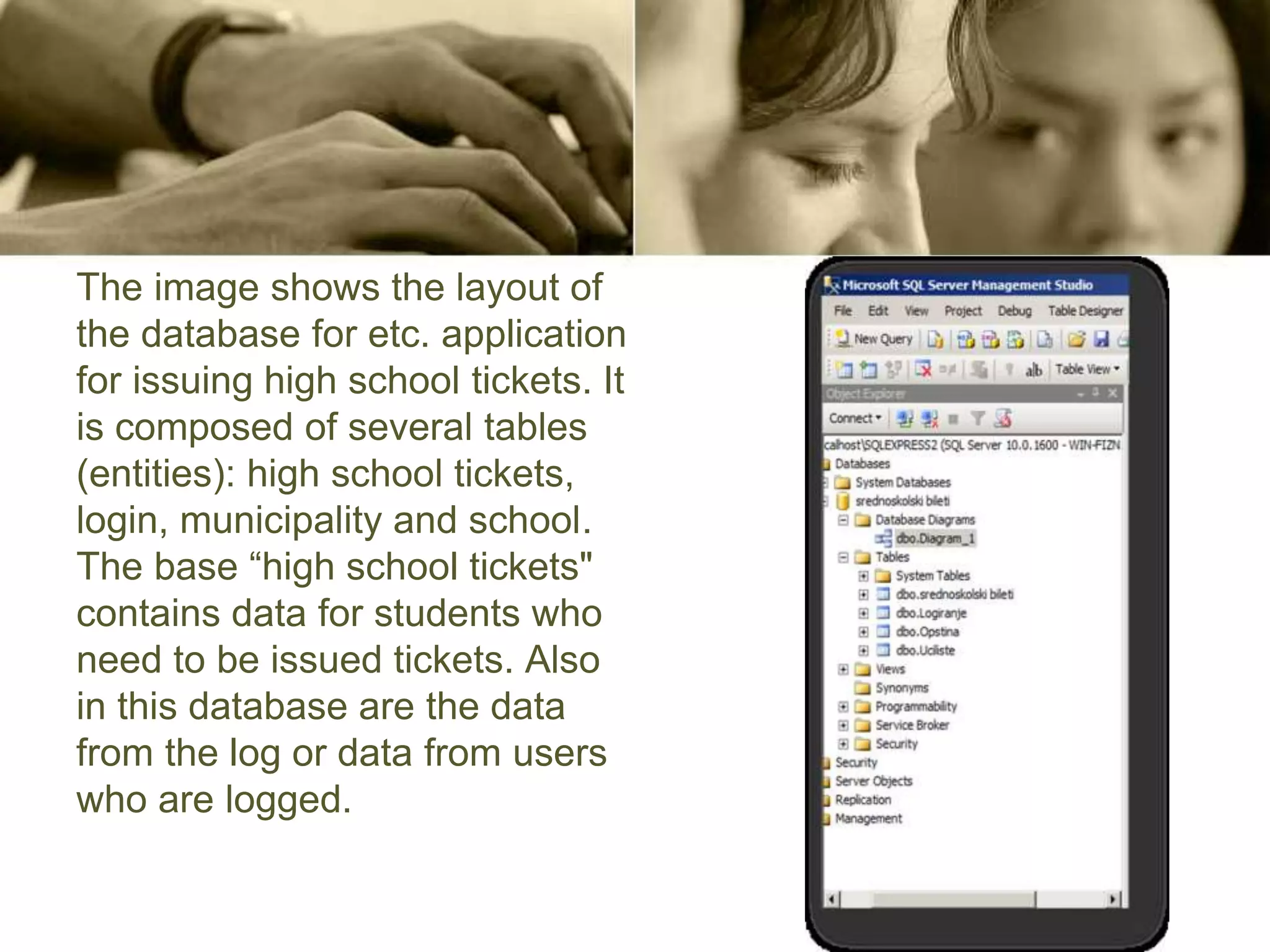 The image shows the layout of
the database for etc. application
for issuing high school tickets. It
is composed of several tables
(entities): high school tickets,
login, municipality and school.
The base “high school tickets"
contains data for students who
need to be issued tickets. Also
in this database are the data
from the log or data from users
who are logged.
 