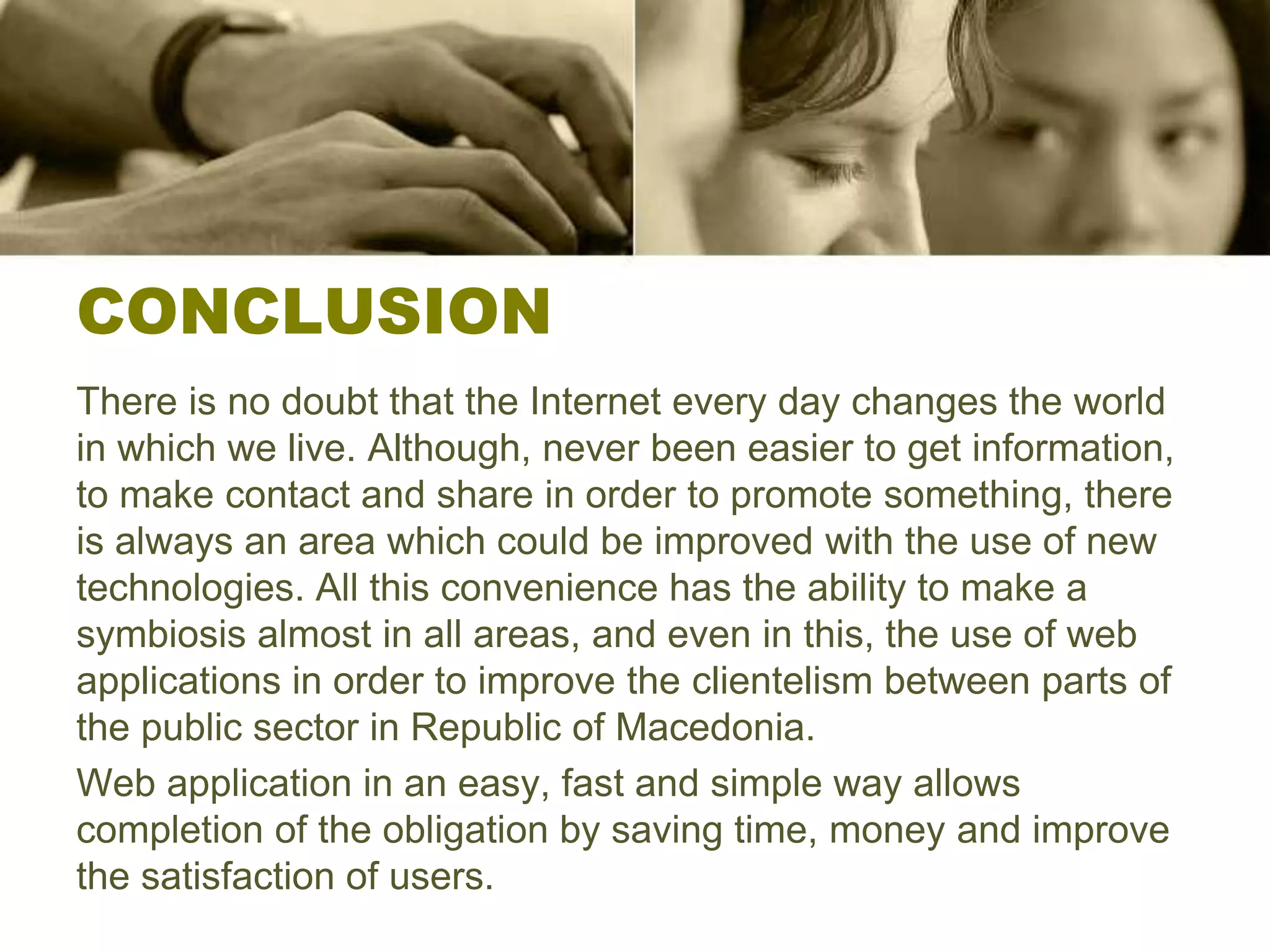 CONCLUSION
There is no doubt that the Internet every day changes the world
in which we live. Although, never been easier to get information,
to make contact and share in order to promote something, there
is always an area which could be improved with the use of new
technologies. All this convenience has the ability to make a
symbiosis almost in all areas, and even in this, the use of web
applications in order to improve the clientelism between parts of
the public sector in Republic of Macedonia.
Web application in an easy, fast and simple way allows
completion of the obligation by saving time, money and improve
the satisfaction of users.
 