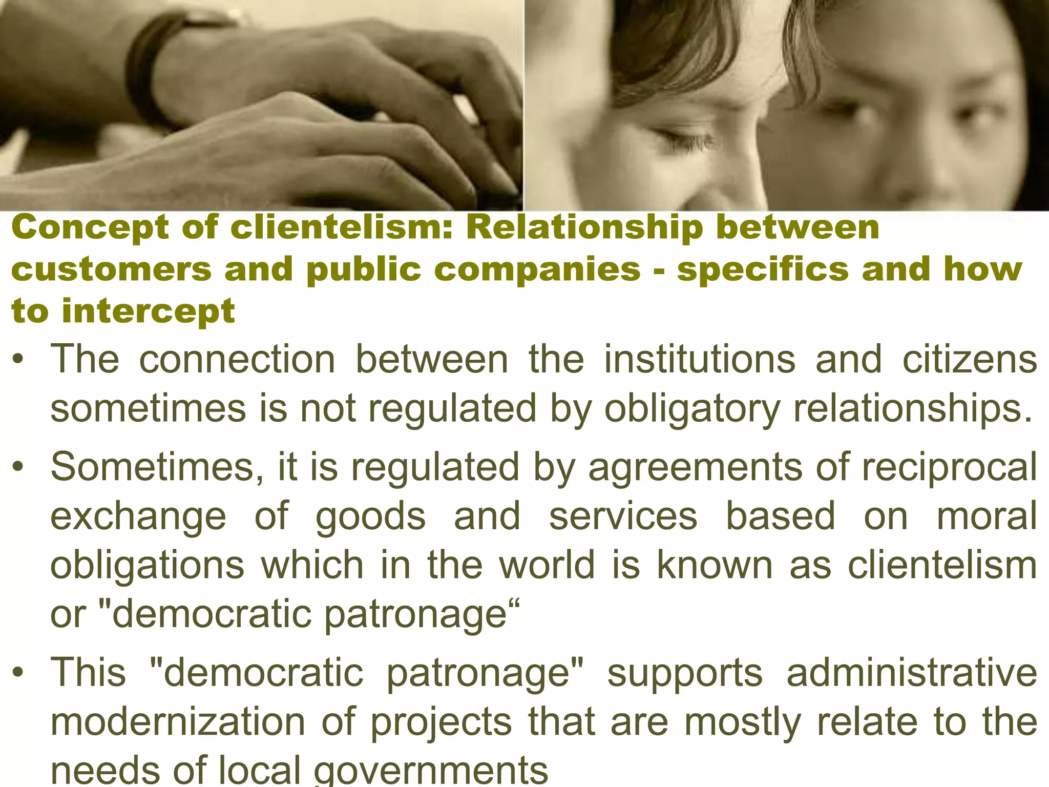 Concept of clientelism: Relationship between
customers and public companies - specifics and how
to intercept
• The connection between the institutions and citizens
sometimes is not regulated by obligatory relationships.
• Sometimes, it is regulated by agreements of reciprocal
exchange of goods and services based on moral
obligations which in the world is known as clientelism
or "democratic patronage“
• This "democratic patronage" supports administrative
modernization of projects that are mostly relate to the
needs of local governments
 