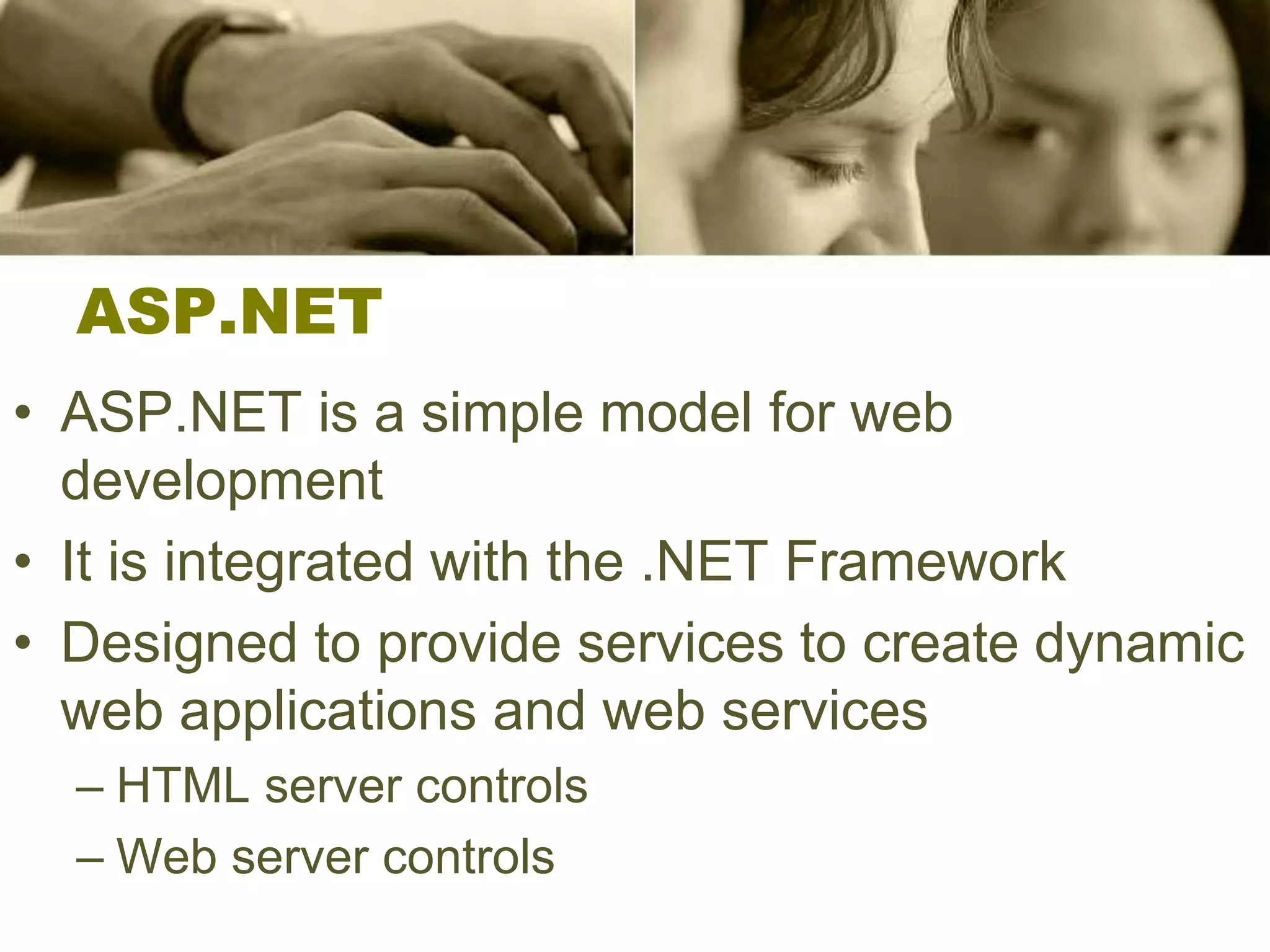 ASP.NET
• ASP.NET is a simple model for web
development
• It is integrated with the .NET Framework
• Designed to provide services to create dynamic
web applications and web services
– HTML server controls
– Web server controls
 