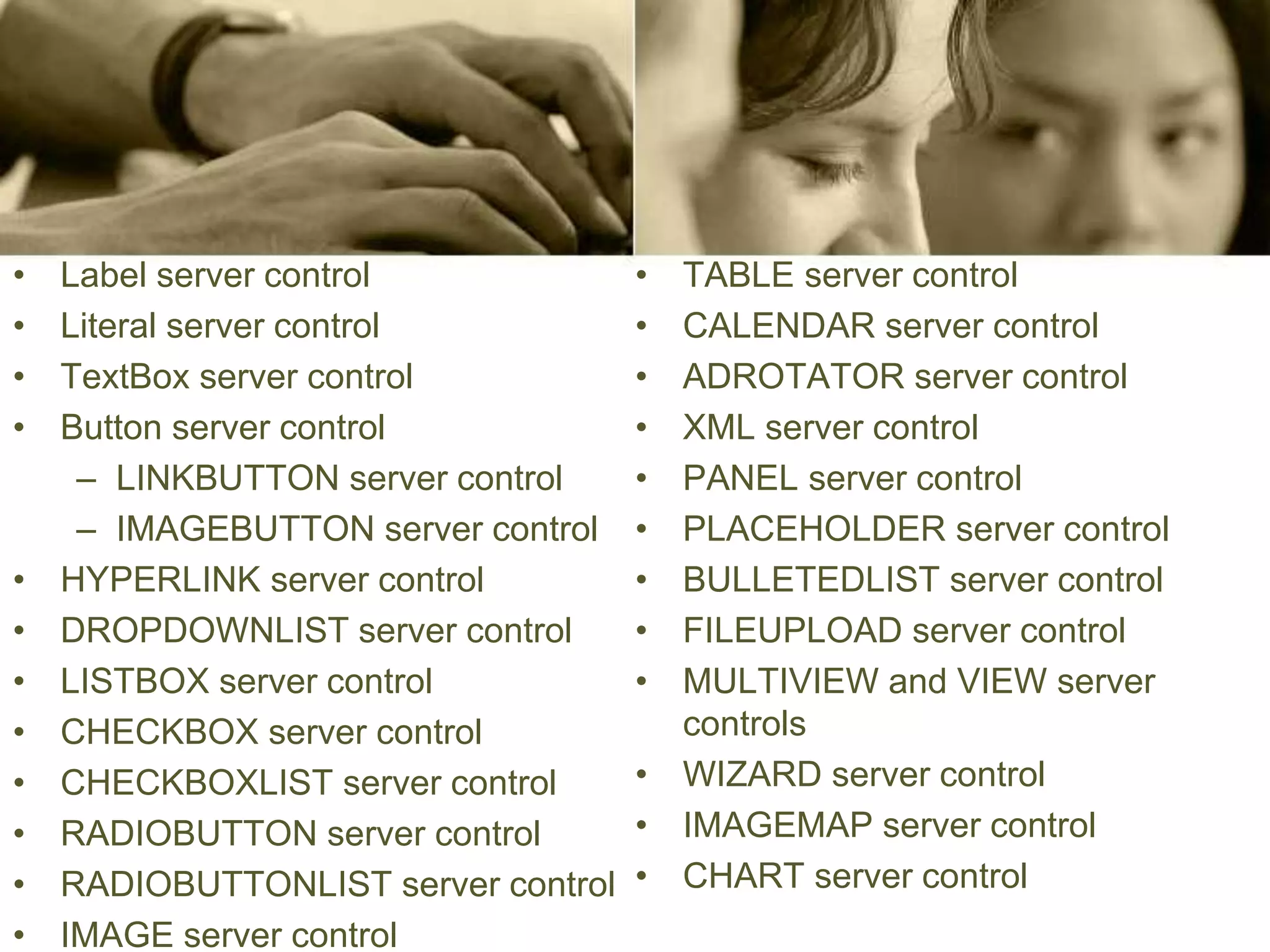 • Label server control
• Literal server control
• TextBox server control
• Button server control
– LINKBUTTON server control
– IMAGEBUTTON server control
• HYPERLINK server control
• DROPDOWNLIST server control
• LISTBOX server control
• CHECKBOX server control
• CHECKBOXLIST server control
• RADIOBUTTON server control
• RADIOBUTTONLIST server control
• IMAGE server control
• TABLE server control
• CALENDAR server control
• ADROTATOR server control
• XML server control
• PANEL server control
• PLACEHOLDER server control
• BULLETEDLIST server control
• FILEUPLOAD server control
• MULTIVIEW and VIEW server
controls
• WIZARD server control
• IMAGEMAP server control
• CHART server control
 