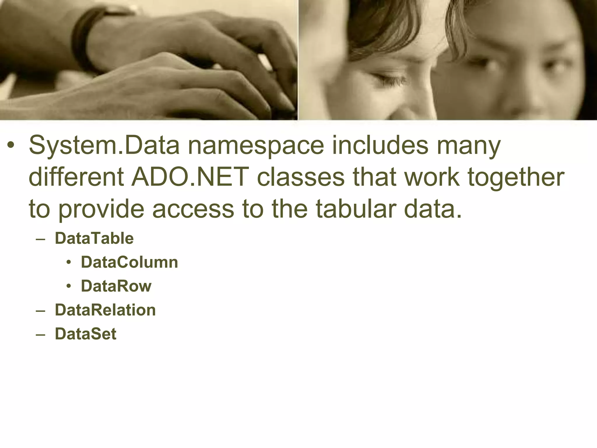 • System.Data namespace includes many
different ADO.NET classes that work together
to provide access to the tabular data.
– DataTable
• DataColumn
• DataRow
– DataRelation
– DataSet
 