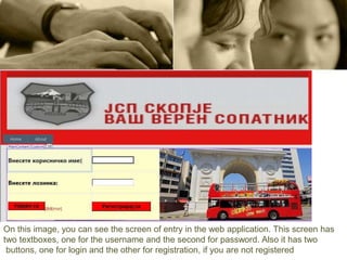 On this image, you can see the screen of entry in the web application. This screen has
two textboxes, one for the username and the second for password. Also it has two
buttons, one for login and the other for registration, if you are not registered
 