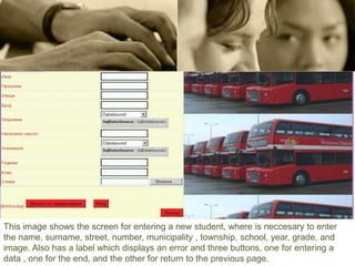 This image shows the screen for entering a new student, where is neccesary to enter
the name, surname, street, number, municipality , township, school, year, grade, and
image. Also has a label which displays an error and three buttons, one for entering a
data , one for the end, and the other for return to the previous page.
 
