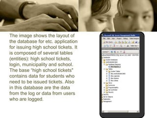 The image shows the layout of
the database for etc. application
for issuing high school tickets. It
is composed of several tables
(entities): high school tickets,
login, municipality and school.
The base “high school tickets"
contains data for students who
need to be issued tickets. Also
in this database are the data
from the log or data from users
who are logged.
 