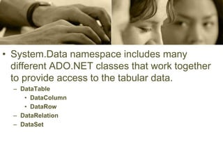 • System.Data namespace includes many
different ADO.NET classes that work together
to provide access to the tabular data.
– DataTable
• DataColumn
• DataRow
– DataRelation
– DataSet
 