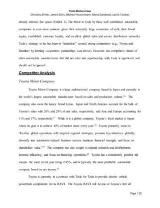 Tesla Motors Case
Christina Ehrler, James Gillis, Michael Huesemann, Marco Sandoval, Leslie Turckes
Page | 10
already entered, this space (Exhibit 2). The threat to Tesla by these well established automobile
companies is even more ominous given their extremely large economies of scale, their brand
equity, established customer loyalty, and excellent global sales and service distribution networks.
Tesla’s strategy so far has been to “neutralize” several strong competitors (e.g., Toyota and
Daimler) by forming cooperative partnerships (see above). However, the competitive threat of
other automobile manufacturers that did not enter into a partnership with Tesla is significant and
should not be ignored.
Competitor Analysis
Toyota Motor Company
Toyota Motor Company is a large multinational company based in Japan and currently is
the world’s largest automobile manufacturer based on sales and production volume.36 The
company also owns the luxury brand Lexus. Japan and North America account for the bulk of
Toyota’s sales with 26% and 28% of unit sales, respectively, and Asia and Europe accounting for
11% and 17%, respectively.37 While it is a global company, Toyota’s focal market is Japan
where its goal is to achieve 40% of market share every year.38 Toyota primarily seeks to
“localize global operations with targeted regional strategies; promote key initiatives globally;
diversify into automotive-related business sectors; maintain financial strength; and focus on
shareholder value.”39 The company has also sought to expand research and development,
increase efficiency, and focus on financing operations.40 Toyota has a consistently positive net
margin, the most recent year being 2.45%, and is typically the most profitable automobile
company based on net income.41
Toyota is currently in a contract with Tesla for Tesla to provide electric vehicle
powertrain components for its RAV4. The Toyota RAV4 will be one of Toyota’s first all
 