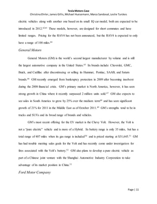 Tesla Motors Case
Christina Ehrler, James Gillis, Michael Huesemann, Marco Sandoval, Leslie Turckes
Page | 11
electric vehicles along with another one based on its small IQ car model; both are expected to be
introduced in 2012.4243 These models, however, are designed for short commutes and have
limited ranges. Pricing for the RAV4 has not been announced, but the RAV4 is expected to only
have a range of 100 miles.44
General Motors
General Motors (GM) is the world’s second largest manufacturer by volume and is still
the largest automotive company in the United States.45 Its brands include Chevrolet, GMC,
Buick, and Cadillac after discontinuing or selling its Hummer, Pontiac, SAAB, and Saturn
brands.46 GM recently emerged from bankruptcy protection in 2009 after becoming insolvent
during the 2008 financial crisis. GM’s primary market is North America, however, it has seen
strong growth in China where it recently surpassed 2 million units sold.47 GM also expects to
see sales in South America to grow by 25% over the medium term48 and has seen significant
growth of 21% for 2011 in the Middle East as of October 2011.49 GM’s strengths tend to be in
trucks and SUVs and its broad range of brands and vehicles.
GM’s most recent offering for the EV market is the Chevy Volt. However, the Volt is
not a “pure electric” vehicle and is more of a Hybrid. Its battery range is only 35 miles, but has a
total range of 407 miles when its gas range is included50 and is priced starting at $31,645.51 GM
has had trouble meeting sales goals for the Volt and has recently come under investigation for
fires associated with the Volt’s battery.52 GM also plans to develop a pure electric vehicle as
part of a Chinese joint venture with the Shanghai Automotive Industry Corporation to take
advantage of its market position in China.53
Ford Motor Company
 