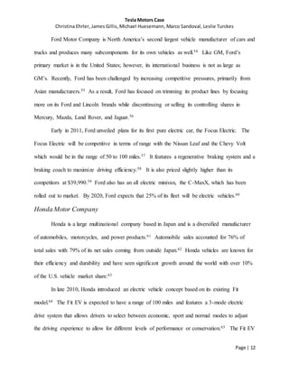 Tesla Motors Case
Christina Ehrler, James Gillis, Michael Huesemann, Marco Sandoval, Leslie Turckes
Page | 12
Ford Motor Company is North America’s second largest vehicle manufacturer of cars and
trucks and produces many subcomponents for its own vehicles as well.54 Like GM, Ford’s
primary market is in the United States; however, its international business is not as large as
GM’s. Recently, Ford has been challenged by increasing competitive pressures, primarily from
Asian manufacturers.55 As a result, Ford has focused on trimming its product lines by focusing
more on its Ford and Lincoln brands while discontinuing or selling its controlling shares in
Mercury, Mazda, Land Rover, and Jaguar.56
Early in 2011, Ford unveiled plans for its first pure electric car, the Focus Electric. The
Focus Electric will be competitive in terms of range with the Nissan Leaf and the Chevy Volt
which would be in the range of 50 to 100 miles.57 It features a regenerative braking system and a
braking coach to maximize driving efficiency.58 It is also priced slightly higher than its
competitors at $39,990.59 Ford also has an all electric minivan, the C-MaxX, which has been
rolled out to market. By 2020, Ford expects that 25% of its fleet will be electric vehicles.60
Honda Motor Company
Honda is a large multinational company based in Japan and is a diversified manufacturer
of automobiles, motorcycles, and power products.61 Automobile sales accounted for 76% of
total sales with 79% of its net sales coming from outside Japan.62 Honda vehicles are known for
their efficiency and durability and have seen significant growth around the world with over 10%
of the U.S. vehicle market share.63
In late 2010, Honda introduced an electric vehicle concept based on its existing Fit
model.64 The Fit EV is expected to have a range of 100 miles and features a 3-mode electric
drive system that allows drivers to select between economic, sport and normal modes to adjust
the driving experience to allow for different levels of performance or conservation.65 The Fit EV
 