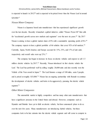 Tesla Motors Case
Christina Ehrler, James Gillis, Michael Huesemann, Marco Sandoval, Leslie Turckes
Page | 13
is expected to launch in 201266 and is expected to be priced lower than the Nissan Leaf at around
$29,900.67
Nissan Motor Company
Nissan is a Japanese based auto manufacturer that has experienced significant growth
over the last decade. Recently it launched a global initiative called “Nissan Power 88” that calls
for “accelerated growth across new markets and segments” over the next six years.68 By 2017
Nissan is aiming to have a global market share of 8% with a sustainable operating profit of 8%.69
The company expects to have a global portfolio of 66 vehicles that cover 92% of all markets.70
Currently, Japan, North America and Europe account for 15%, 33%, and 17% of unit sales
respectively and overall sales were up 23%.71
The company has begun to increase its focus on electric vehicles and expects to sell 1.5
million electric vehicles by 2017.72 Recently, Nissan introduced its first electric vehicle the
Leaf. The Leaf has performed well by selling roughly 20,000 units and also recently won the
Vehicle of the Year award in Japan.73 The Leaf features a range of 100 miles, seats 5 people,
and is priced at roughly $33,000.74 Nissan has an ongoing partnership with Renault to continue
the development of electric vehicles and looks to be aggressively pursuing the electric vehicle
segment.75
Other Motor Companies
The automobile market is highly competitive and has many other auto manufacturers that
have a significant presence in the United States and abroad. However, companies such as
Hyundai and Daimler have yet to field an electric vehicle, but have announced plans to do so
over the next few years. Many manufacturers are introducing hybrid vehicles, but these
companies look to be late entrants into the electric vehicle segment and will come to compete in
 
