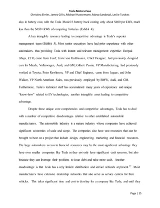 Tesla Motors Case
Christina Ehrler, James Gillis, Michael Huesemann, Marco Sandoval, Leslie Turckes
Page | 15
also in battery cost, with the Tesla Model S battery back costing only about $400 per kWh, much
less than the $650+/kWh of competing batteries (Exhibit 4).
A key intangible resource leading to competitive advantage is Tesla’s superior
management team (Exhibit 5). Most senior executives have had prior experience with other
automakers, thus providing Tesla with instant and relevant management expertise: Deepak
Ahuja, CFO, came from Ford; Franz von Holzhausen, Chief Designer, had previously designed
cars for Mazda, Volkswagen, Audi, and GM; Gilbert Passin, VP Manufacturing, had previously
worked at Toyota; Peter Rawlinson, VP and Chief Engineer, came from Jaguar; and John
Walker, VP North American Sales, was previously employed by BMW, Audi, and GM.
Furthermore, Tesla’s technical staff has accumulated many years of experience and unique
“know-how” related to EV technologies, another intangible asset leading to competitive
advantage.
Despite these unique core competencies and competitive advantages, Tesla has to deal
with a number of competitive disadvantages relative to other established automobile
manufacturers. The automobile industry is a mature industry whose companies have achieved
significant economies of scale and scope. The companies also have vast resources that can be
brought to bear on a project that include design, engineering, marketing and financial resources.
The large automakers access to financial resources may be the most significant advantage they
have over smaller companies like Tesla as they not only have significant cash reserves, but also
because they can leverage their positions to issue debt and raise more cash. Another
disadvantage is that Tesla has a very limited distribution and service network at present.77 Most
manufacturers have extensive dealership networks that also serve as service centers for their
vehicles. This takes significant time and cost to develop for a company like Tesla, and until they
 