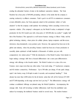 Tesla Motors Case
Christina Ehrler, James Gillis, Michael Huesemann, Marco Sandoval, Leslie Turckes
Page | 17
eroding the substantial barriers of entry to the traditional automotive industry. The Tesla
Roadster has a base price of $89,000, prompting criticism in the media that the company is
catering exclusively to affluent consumers. Tesla’s goal is to sell EVs to mainstream consumers
at more affordable prices, but Tesla purposely aimed its first production vehicle at “early
adopters” so that the company could optimize the technology before cascading it down to less
expensive vehicles. (The company’s subsequent car, the Model S sedan, is anticipated to begin
production for the 2012 model year with a base price of $49,900 after tax credits,81 roughly half
that of the Roadster.) This approach is a well known business strategy in Silicon Valley and the
global technology industry, where prices for cellular phones, laptop computers and flat-screen
televisions drop dramatically every product cycle. However, this approach has been rare in the
global auto industry, where the prevailing business model has been one of mass production in
assembly plants optimized to build hundreds of thousands of vehicles per year with
comparatively low sticker prices.82 With the introduction of the Model S sedan, Tesla intends to
begin making a strategic shift from a focused differentiator into a more pure differentiation
strategy with offerings to the broader market. The Model S sedan is in a class of its own.
Features: more cargo room than any other sedan, 5 star crash rating, 17” touchscreen computer,
and 4G wireless connectivity. Performance: Up to 300 miles per charge, 45 min quick charge,
rapid 1 min battery swap, 0-60 mph in under 6 seconds, and exceptional handling.83 Tesla
already has more than 6,000 orders for the all electric sedan that will sell for between $57,400
and $77,400 depending on the range and trim level you buy.84 The differentiation strategy will
continue as additional offerings are planned using the Model S platform. Accompanying this
strategic shift, Tesla will be looking to further differentiate itself from the established auto
makers by revamping the traditional business model in several areas. The modern business
 