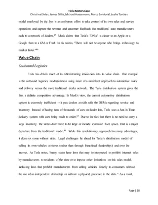 Tesla Motors Case
Christina Ehrler, James Gillis, Michael Huesemann, Marco Sandoval, Leslie Turckes
Page | 18
model employed by the firm is an ambitious effort to take control of its own sales and service
operations and capture the revenue and customer feedback that traditional auto manufacturers
cede to a network of dealers.85 Musk claims that Tesla's "DNA" is closer to an Apple or a
Google than to a GM or Ford. In his words, "There will not be anyone who brings technology to
market faster."86
Value Chain
Outbound Logistics
Tesla has driven much of its differentiating innovation into its value chain. One example
is the outbound logistics modernization using more of a storefront approach to automotive sales
and delivery versus the more traditional dealer network. The Tesla distribution system gives the
firm a definite competitive advantage. In Musk's view, the current automotive distribution
system is extremely inefficient -- it puts dealers at odds with the OEMs regarding service and
inventory. Instead of having tens of thousands of cars on dealer lots, Tesla uses a Just-in-Time
delivery system with cars being made to order.87 Due to the fact that there is no need to carry a
large inventory, the stores don't have to be large or include extensive floor space. That is a major
departure from the traditional model.88 While this revolutionary approach has many advantages,
it does not come without risks. Legal challenges lie ahead for Tesla’s distribution model of
selling its own vehicles at stores (rather than through franchised dealerships) and over the
internet. As Tesla notes, “many states have laws that may be interpreted to prohibit internet sales
by manufacturers to residents of the state or to impose other limitations on this sales model,
including laws that prohibit manufacturers from selling vehicles directly to consumers without
the use of an independent dealership or without a physical presence in the state.” As a result,
 