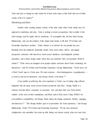 Tesla Motors Case
Christina Ehrler, James Gillis, Michael Huesemann, Marco Sandoval, Leslie Turckes
Page | 19
Tesla may have to change its sales model for at least some states or find itself shut out of whole
swaths of the U.S. market.89
Marketing and Sales
Another value creating primary activity of the value chain where Tesla stands out is its
approach to marketing and sales. Tesla is seeking to create an experience that is similar to the
retail strategy used by Apple with its storefronts. To accomplish this, the firm hired George
Blankenship, who was the architect of the Apple retail model, to fill their VP of Sales and
Ownership Experience position. Tesla's mission is to reinvent the way people buy cars.
Breaking from the traditional dealership model, Tesla stores entice, inform, and engage
prospective customers with innovative touch-screen interfaces, knowledgeable product
specialists, and a virtual design studio where they can customize their own premium Model S
sedans.90 "Tesla stores are designed to let people explore and learn about Tesla's technology for
themselves," said VP of Sales and Ownership Experience George Blankenship. "You'll never see
a 'Don't Touch' sign in a Tesla store. We want everyone -- from kindergartners to grandparents --
to come in and see for themselves why driving electric is the future."91
A key enabler in achieving this store experience is Tesla’s use of cutting edge software
integrated into the many touch screens located around the sales floor. Design Studio is a
software tool that allows consumers to customize, view and share their own Tesla electric
vehicles on the web, on their smartphones and iPads, and at Tesla stores. Using HTML5 for
cross-platform compatibility, the Design Studio makes the buying experience flexible, engaging
and interactive.92 "The Design Studio's goal is to personalize the Tesla experience," said George
Blankenship, Tesla's VP of Sales and Ownership Experience. "It's the most advanced
configuration any automaker has come up with, letting you choose exactly what you want, look
 