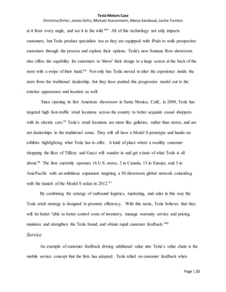 Tesla Motors Case
Christina Ehrler, James Gillis, Michael Huesemann, Marco Sandoval, Leslie Turckes
Page | 20
at it from every angle, and see it in the wild."93 All of this technology not only impacts
customers, but Tesla product specialists too as they are equipped with iPads to walk prospective
customers through the process and explore their options. Tesla's new Santana Row showroom
also offers the capability for customers to 'throw' their design to a large screen at the back of the
store with a swipe of their hand.94 Not only has Tesla moved to alter the experience inside the
store from the traditional dealership, but they have pushed this progressive model out to the
exterior appearance and location as well.
Since opening its first American showroom in Santa Monica, Calif., in 2008, Tesla has
targeted high foot-traffic retail locations across the country to better acquaint casual shoppers
with its electric cars.95 Tesla’s retail locations are more like galleries, rather than stores, and are
not dealerships in the traditional sense. They will all have a Model S prototype and hands-on
exhibits highlighting what Tesla has to offer. A kind of place where a wealthy customer
shopping the likes of Tiffany and Gucci will wander in and get a taste of what Tesla is all
about.96 The firm currently operates 16 U.S. stores, 2 in Canada, 13 in Europe, and 3 in
Asia/Pacific with an ambitious expansion targeting a 50 showroom global network coinciding
with the launch of the Model S sedan in 2012.97
By combining the synergy of outbound logistics, marketing, and sales in this way the
Tesla retail strategy is designed to promote efficiency. With this tactic, Tesla believes that they
will be better “able to better control costs of inventory, manage warranty service and pricing,
maintain and strengthen the Tesla brand, and obtain rapid customer feedback."98
Service
An example of customer feedback driving additional value into Tesla’s value chain is the
mobile service concept that the firm has adopted. Tesla relied on customer feedback when
 