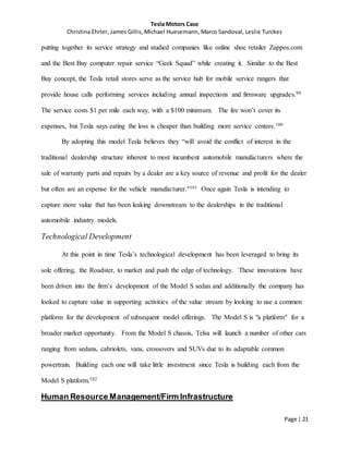 Tesla Motors Case
Christina Ehrler, James Gillis, Michael Huesemann, Marco Sandoval, Leslie Turckes
Page | 21
putting together its service strategy and studied companies like online shoe retailer Zappos.com
and the Best Buy computer repair service “Geek Squad” while creating it. Similar to the Best
Buy concept, the Tesla retail stores serve as the service hub for mobile service rangers that
provide house calls performing services including annual inspections and firmware upgrades.99
The service costs $1 per mile each way, with a $100 minimum. The fee won’t cover its
expenses, but Tesla says eating the loss is cheaper than building more service centers.100
By adopting this model Tesla believes they “will avoid the conflict of interest in the
traditional dealership structure inherent to most incumbent automobile manufacturers where the
sale of warranty parts and repairs by a dealer are a key source of revenue and profit for the dealer
but often are an expense for the vehicle manufacturer."101 Once again Tesla is intending to
capture more value that has been leaking downstream to the dealerships in the traditional
automobile industry models.
Technological Development
At this point in time Tesla’s technological development has been leveraged to bring its
sole offering, the Roadster, to market and push the edge of technology. These innovations have
been driven into the firm’s development of the Model S sedan and additionally the company has
looked to capture value in supporting activities of the value stream by looking to use a common
platform for the development of subsequent model offerings. The Model S is "a platform" for a
broader market opportunity. From the Model S chassis, Telsa will launch a number of other cars
ranging from sedans, cabriolets, vans, crossovers and SUVs due to its adaptable common
powertrain. Building each one will take little investment since Tesla is building each from the
Model S platform.102
Human Resource Management/Firm Infrastructure
 