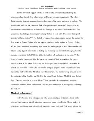 Tesla Motors Case
Christina Ehrler, James Gillis, Michael Huesemann, Marco Sandoval, Leslie Turckes
Page | 22
Another important support activity of Tesla’s value stream has been building the
corporate culture through firm infrastructure and human resource management. The culture
Tesla is striving to create emanates from the front page of the career section on its website. "Do
you question tradition and constantly think of ways to improve status quo? Do you thrive in
environments where brilliance is common and challenge is the norm?" the website asks. "Are
you excited by challenge because you're among the best in your field? If so, you'd be in good
company at Tesla Motors."103 For the task of building this entrepreneurial startup-like culture the
firm turned to Arnnon Geshuri who had success building a similar culture at Google. Geshuri,
42, has a track record for assembling great teams and putting people to work. His reputation as a
Silicon Valley legend in the realm of staffing and recruiting was cemented at Google,where he
oversaw a recruiting staff of 900 that fielded 2.5 million job applications in one year.104 The
brand of creative energy and drive for innovation created at Tesla is something that comes
natural to firms in the Silicon Valley and sets Tesla apart from the established competition in
Detroit and elsewhere. Focus is the key and the energy is palpable on the second floor where
most of the staff works at the Mountain View headquarters. The manufacturing area, still used
for production of the Roadster and R&D for the Model S and the future Model X, is on the first
floor. There are no walls as in most Silicon Valley companies in order to foster a creative,
cooperative and idea driven environment. The fast pace environment is a competitive advantage
for Tesla.105
MarketingApproach
Tesla’s business level strategies and value chain are aligned to deliver a brand for the
company that is closely aligned with other mainstream giants located in the Silicon Valley. It
promotes a brand image that is considered innovative, smart, and cool. Tesla wants a brand that
 