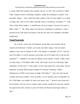 Tesla Motors Case
Christina Ehrler, James Gillis, Michael Huesemann, Marco Sandoval, Leslie Turckes
Page | 23
is a status symbol that consumers that consumer seek out. As such, Tesla sees itself as a Silicon
Valley company focused on technology disruption, leading the technological revolution in the
automobile industry. Tesla’s found Elon Musk considers Tesla to be more aligned “to an Apple,
or Google, than a GM or Ford," further describing Tesla as a "technology velociraptor."106 What
Tesla is doing, Musk continues, “is mind-blowing for the car business, but par for the course in
Silicon Valley.”107 This vibrant image of an innovative technological revolutionary is what is
promoted by the Tesla brand, and separates Tesla from the status quo of traditional automobile
manufacturers.
Tesla Financials
Due to Tesla’s current state of development and the high costs associated with the
research and development of electric power trains and vehicle designs, Tesla has realized
significant losses since its inception in 2003. From inception to September 30, 2011, Tesla has
spent $418 million in cash for operations and currently has $278.4 million left in cash and cash
equivalents.108 A significant note about the offering was the purchase of nearly 3 million shares
by Toyota motors, or $50 million dollars worth, which makes Toyota one of the largest single
shareholders of Tesla stock.109 In the summer of 2010, Tesla entered into a loan facility from the
Department of Energy (DOE) program designed for Advanced Technology Vehicles
Manufacturing (ATVM), in the amount of roughly $465 million.110 Since then Tesla has had
consistent draw downs (Exhibit 7) from the facility to cover operations and as of September 30,
2011, $240 million was available for loans at low interest rates.111 Between cash on hand and
the loan facility Tesla has access to enough capital to sustain operations for some time, included
the expected drop off in cash flow in early 2012 before the Model S sedan begins delivery in
July.112
 