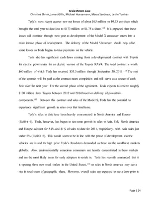 Tesla Motors Case
Christina Ehrler, James Gillis, Michael Huesemann, Marco Sandoval, Leslie Turckes
Page | 24
Tesla’s most recent quarter saw net losses of about $65 million or $0.63 per share which
brought the total year to date loss to $173 million or $1.75 a share.113 It is expected that these
losses will continue through next year as development of the Model X crossover enters into a
more intense phase of development. The delivery of the Model S however, should help offset
some losses as Tesla begins to take payments on the vehicle.
Tesla also has significant cash flows coming from a developmental contract with Toyota
for electric powertrains for an electric version of the Toyota RAV4. The total contract is worth
$60 million of which Tesla has received $35.5 million through September 30, 2011.114 The rest
of the contract will be paid as the contract nears completion and will serve as a source of cash
flow over the next year. For the second phase of the agreement, Tesla expects to receive roughly
$100 million from Toyota between 2012 and 2014 based on delivery of powertrain
components.115 Between this contract and sales of the Model S, Tesla has the potential to
experience significant growth in sales over that timeframe.
Tesla’s sales to date have been heavily concentrated in North America and Europe
(Exhibit 6). Tesla, however, has begun to see some growth in sales to Asia. Still, North America
and Europe account for 54% and 41% of sales to date for 2011, respectively, with Asia sales just
under 5% (Exhibit 6). This would seem to be in line with the phase of development electric
vehicles are in and the high price Tesla’s Roadsters demanded as these are the wealthiest markets
globally. Also, environmentally conscious consumers are heavily concentrated in these markets
and are the most likely areas for early adopters to reside in. Tesla has recently announced that it
is opening three new retail outlets in the United States,116 so sales in North America may see a
rise in total share of geographic share. However, overall sales are expected to see a drop prior to
 