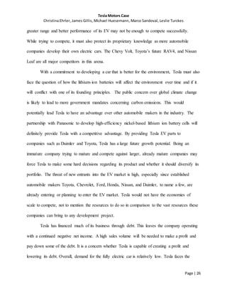 Tesla Motors Case
Christina Ehrler, James Gillis, Michael Huesemann, Marco Sandoval, Leslie Turckes
Page | 26
greater range and better performance of its EV may not be enough to compete successfully.
While trying to compete, it must also protect its proprietary knowledge as more automobile
companies develop their own electric cars. The Chevy Volt, Toyota’s future RAV4, and Nissan
Leaf are all major competitors in this arena.
With a commitment to developing a car that is better for the environment, Tesla must also
face the question of how the lithium-ion batteries will affect the environment over time and if it
will conflict with one of its founding principles. The public concern over global climate change
is likely to lead to more government mandates concerning carbon emissions. This would
potentially lead Tesla to have an advantage over other automobile makers in the industry. The
partnership with Panasonic to develop high-efficiency nickel-based lithium ion battery cells will
definitely provide Tesla with a competitive advantage. By providing Tesla EV parts to
companies such as Daimler and Toyota, Tesla has a large future growth potential. Being an
immature company trying to mature and compete against larger, already mature companies may
force Tesla to make some hard decisions regarding its product and whether it should diversify its
portfolio. The threat of new entrants into the EV market is high, especially since established
automobile makers Toyota, Chevrolet, Ford, Honda, Nissan, and Daimler, to name a few, are
already entering or planning to enter the EV market. Tesla would not have the economies of
scale to compete, not to mention the resources to do so in comparison to the vast resources these
companies can bring to any development project.
Tesla has financed much of its business through debt. This leaves the company operating
with a continued negative net income. A high sales volume will be needed to make a profit and
pay down some of the debt. It is a concern whether Tesla is capable of creating a profit and
lowering its debt. Overall, demand for the fully electric car is relatively low. Tesla faces the
 
