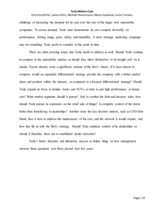 Tesla Motors Case
Christina Ehrler, James Gillis, Michael Huesemann, Marco Sandoval, Leslie Turckes
Page | 27
challenge of increasing the demand for its cars over the cars of the larger rival automobile
companies. To create demand, Tesla must demonstrate its cars compare favorably on
performance, driving range, price, safety, and durability. A more strategic marketing campaign
may be something Tesla needs to consider at this point in time.
There are other pressing issues that Tesla needs to address as well. Should Tesla continue
to compete in the automobile market, or should they allow themselves to be bought out? As it
stands, Toyota already owns a significant amount of the firm’s shares. If it does choose to
compete, would an expanded differentiated strategy provide the company with a better market
share and position within the industry, as compared to a focused differentiated strategy? Should
Tesla expand its focus to include trucks and SUVs, or stick to just high performance or luxury
cars? What market segments should it pursue? And to combat the debt and increase sales, how
should Tesla pursue its expansion on the retail side of things? Is complete control of the stores
better than franchising to dealerships? Another issue the key decision makers, such as CEO Elon
Musk, face is how to address the maintenance of the cars, and the network it would require, and
how that fits in with the firm’s strategy. Should Telsa maintain control of its dealerships or
should it franchise them out to established dealer networks?
Tesla’s future direction and ultimately success or failure hinge on how management
answers these questions over these pivotal next few years.
 
