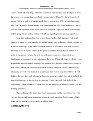 Tesla Motors Case
Christina Ehrler, James Gillis, Michael Huesemann, Marco Sandoval, Leslie Turckes
Page | 2
vehicles. Nearly all of the large, established automobile manufacturers have developed or are in
the process of developing their own electric vehicles with the Chevy Volt being the most well
known. Toyota as well, is developing an all-electric version of its RAV4 as part of a contract
with Tesla.4 Currently, Tesla's vehicles have greater range and offer better performance, but the
resources and capabilities of the major automakers represent a significant threat to the viability
of Tesla going forward as they continue to build and expand upon their existing capabilities.
Tesla faces a choice about how to move forward and in which direction. Tesla could
maintain its status as a niche manufacturer of high quality, high performance electric vehicles or
it can seek to leverage its first mover advantage and seek to gain market share with expanded,
affordable access to electric vehicles in the greater automobile market. Tesla is limited in its
ability to manufacture vehicles due to its size and access to resources which puts it at a
disadvantage in comparison to other automakers. However, if Tesla fails to act in a decisive way,
it risks losing its technological advantage and opens the door for other manufacturers to develop
their own EV models and crowd Tesla out of the lucrative automobile market. With choosing
either path, how will Tesla maintain its technological lead over its competitors? How will Tesla
facilitate the move from early adoption to the greater consumer market? How will it deal with the
lack of infrastructure to support these new vehicles? Finally, how will Tesla deal with the
environmental effects of more EVs on the road and will these effects ultimately conflict with its
founding principles?
These and many other issues face Tesla's management, and the current transition of the
company from a small startup to a mature organization only magnifies the importance of these
issues and the strategic decisions needed to address them.
CompanyHistory
 