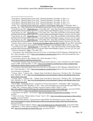Tesla Motors Case
Christina Ehrler, James Gillis, Michael Huesemann, Marco Sandoval, Leslie Turckes
Page | 35
1 Tesla Motors.“Quarterly Report Form 10-Q.” Financial Statements. November 14, 2011, p. 6.
2 Tesla Motors.“Quarterly Report Form 10-Q.” Financial Statements. November 14, 2011, p. 6.
3 Tesla Motors.“Quarterly Report Form 10-Q.” Financial Statements. November 14, 2011, p. 6.
4 Tesla Motors.“Quarterly Report Form 10-Q.” Financial Statements. November 14, 2011, p. 17.
5 Cholia, Amy. Tesla and Toyota’s RAV4 EV And Now A Tesla-Daimler Partnership. 14 September 2010. 4
December 2011 <http://alttransport.com/2010/09/tesla-and-toyotas-rav4-ev-and-now-a-tesla-dailmer-partnership/>.
6 Tesla Motors,Inc. 2011. Shareholder.com. 13 November 2011 <http://files.shareholder.com/downloads/ABEA-
4CW8X0/1404747030x0x494001/dd297293-ec2d-4dc5-8db4-63d491fb6bd0/Company_Overview_Q3_2011.pdf>.
7 Tesla Motors,Inc. 2011. Shareholder.com. 13 November 2011 <http://files.shareholder.com/downloads/ABEA-
4CW8X0/1404747030x0x494001/dd297293-ec2d-4dc5-8db4-63d491fb6bd0/Company_Overview_Q3_2011.pdf>.
8 Tesla Motors,Inc. 2011. Shareholder.com. 13 November 2011 <http://files.shareholder.com/downloads/ABEA-
4CW8X0/1404747030x0x494001/dd297293-ec2d-4dc5-8db4-63d491fb6bd0/Company_Overview_Q3_2011.pdf>.
9 Tesla Motors,Inc. 2011. Shareholder.com. 13 November 2011 <http://files.shareholder.com/downloads/ABEA-
4CW8X0/1404747030x0x494001/dd297293-ec2d-4dc5-8db4-63d491fb6bd0/Company_Overview_Q3_2011.pdf>.
10 Scholer, Kristen and Lee Spears. Tesla Posts Second-Biggest Rally for 2010 U.S. IPO. 29 June 2010. 4 December
2011 <http://www.businessweek.com/news/2010-06-29/tesla-posts-second-biggest-rally-for-2010-u-s-ipo.html>.
11 Tesla Motors,Inc. 2011. Shareholder.com. 13 November 2011 <http://files.shareholder.com/downloads/ABEA-
4CW8X0/1404747030x0x494001/dd297293-ec2d-4dc5-8db4-63d491fb6bd0/Company_Overview_Q3_2011.pdf>.
12 Reuters Fundamentals. TSLA. 5 November 2011.
13 Tesla Motors.Elon MuskNamed Innovatorof the Year in Technology by WSJ. Magazine. [Online]October 28,
2011. [Cited December 9, 2011.] http://www.teslamotors.com/about/press/releases/elon-musk-named-innovator-
year-technology-wsj-magazine
14 Tesla Motors.Executive Bios. [Online] 2011. [Cited December 9, 2011.]
http://www.teslamotors.com/about/executive-bios
15 Tesla Motors.Deepak Ahuja, Seasoned Auto Industry Finance Executive, Joins Tesla Motors as CFO. [Online]
August 4, 2008. [Cited December 11, 2011.] http://www.teslamotors.com/about/press/releases/deppak-ahuja-
seasoned-auto-industry-finance-executive-joins-tesla-motors-cfo
16 Tesla Motors.Elon Musk Named Innovatorof the Year in Technology by WSJ. Magazine. [Online]October 28,
2011. [Cited December 9, 2011.] http://www.teslamotors.com/about/press/releases/elon-musk-named-innovator-
year-technology-wsj-magazine
17 Conway, Gavin. “5 minutes with… Deepak Ahuja, Tesla Motors’ finance boss.” October 6, 2011. The Charging
Point. December 14, 2011. http://www.thechargingpoint.com/entertainment/5-minutes-with-Deepak-Ahuja-Tesla-
Motors-finance-boss.html
18 Conway, Gavin. “5 minutes with… Deepak Ahuja, Tesla Motors’ finance boss.” October 6, 2011. The Charging
Point. December 14, 2011. http://www.thechargingpoint.com/entertainment/5-minutes-with-Deepak-Ahuja-Tesla-
Motors-finance-boss.html
19 Kevin Bullis “Technology Review’s annual list of 35 Innovators under25 – JB Straubel.” 2008. Technology
Review published by MIT. December 14, 2011. <http://www.technologyreview.com/tr35/profile.aspx?TRID=742>
20 Gallup Poll, “Americans Global Warming Concerns Continue to Drop,” March 11, 2010,
http://www.gallup.com/poll/126560/americans-global-warming-concerns-continue-drop.aspx, accessed 12/6/2011.
21 Greening Business,http://www.earthshare.org/greening-business.html, accessed 12/6/2011.
22 Tesla Motors,Go Electric – Environment, http://www.teslamotors.com/goelectric/environment, accessed
12/6/2011.
23 Carbon Tax Center, “Where Carbon is Taxed,” July 21, 2011, http://www.carbontax.org/progress/where-carbon-
is-taxed/, accessed 12/6/2011.
24Tesla Motors Press Release, “Tesla Announces Japan Will be First Destination in Asia,” April 21, 2010,
http://www.teslamotors.com/de_DE/about/press/releases/tesla-announces-japan-will-be-first-destination-asia,
accessed 12/6/2011.
25 Federal Tax Credit for Electric Vehicles, http://www.fueleconomy.gov/feg/taxevb.shtml, accessed 12/7/2011.
26 Buchmann, I., “Will Lithium Ion Batteries Power the New Millenium?,” Cadex Electronics, Inc., September,
2008, http://www.buchmann.ca/Article5-Page1.asp, accessed 12/6/2011.
 